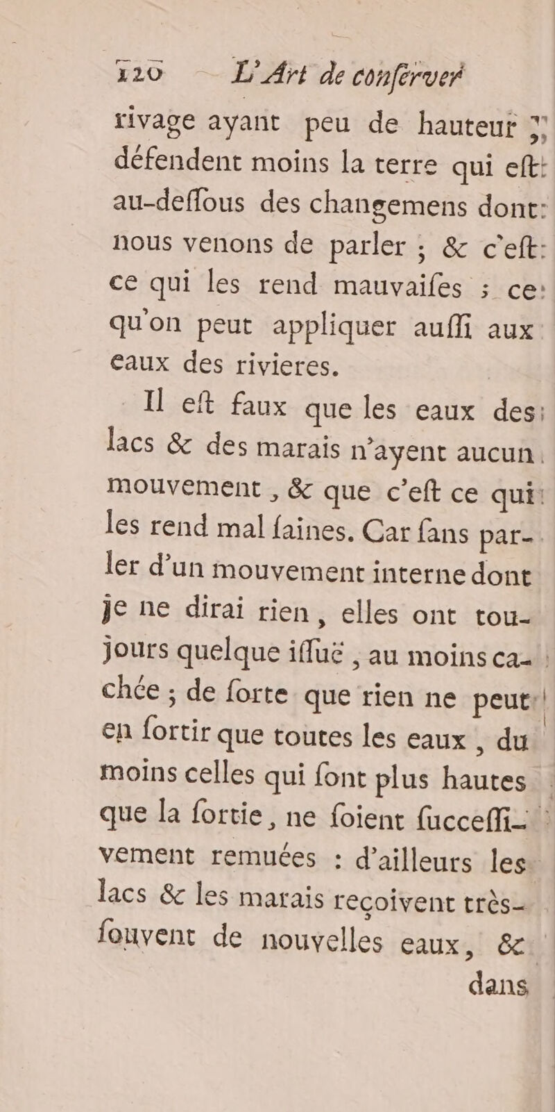 rivage ayant peu de hauteur ;: défendent moins la terre qui eft: au-deffous des changemens dont: nous venons de parler ; & c'eft: ce qui les rend mauvaifes ; ce: qu'on peut appliquer auffi aux eaux des rivieres. Il eft faux que les eaux des: lacs & des marais n'ayent aucun. mouvement , & que c’eft ce qui! les rend mal faines. Car fans par. ler d’un mouvement interne dont je ne dirai rien, elles ont tou- jours quelque iffuë , au moins ca: chée ; de forte que rien ne peut: en fortir que toutes les eaux , du moins celles qui font plus hautes que la fortie, ne foient fucceffi_ vement remuées : d’ailleurs les. lacs & les marais reçoivent très fouvent de nouvelles eaux, 6 dans