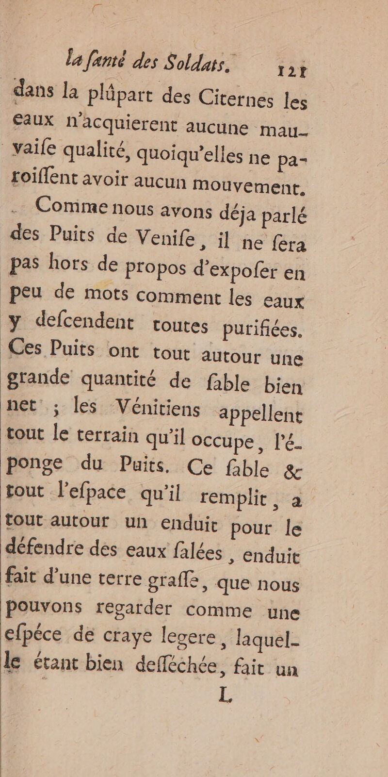 | dans la plüpart des Citernes les Eaux n'acquierent aucune mau.. _vaile qualité, quoiqu’elles ne pa- roiffent avoir aucun mouvement, Comme nous avons déja parlé des Puits de Venile, il ne fera pas hors de propos d'expofer en peu de mots comment les eaux y defcendent coutes purifiées. Ces Puits ont tout autour une grande quantité de fable bien net ; les Vénitiens appellent tout le terrain qu’il occupe, l’é_ ponge du Puits. Ce fable & tout l’efpace qu'il remplit, à tout autour un enduit pour le défendre des eaux falées , enduit fait d’une terre grafle, que nous pouvons regarder comme une efpéce de craye lesere, laquel- le étant bien defféchée, fait un : L