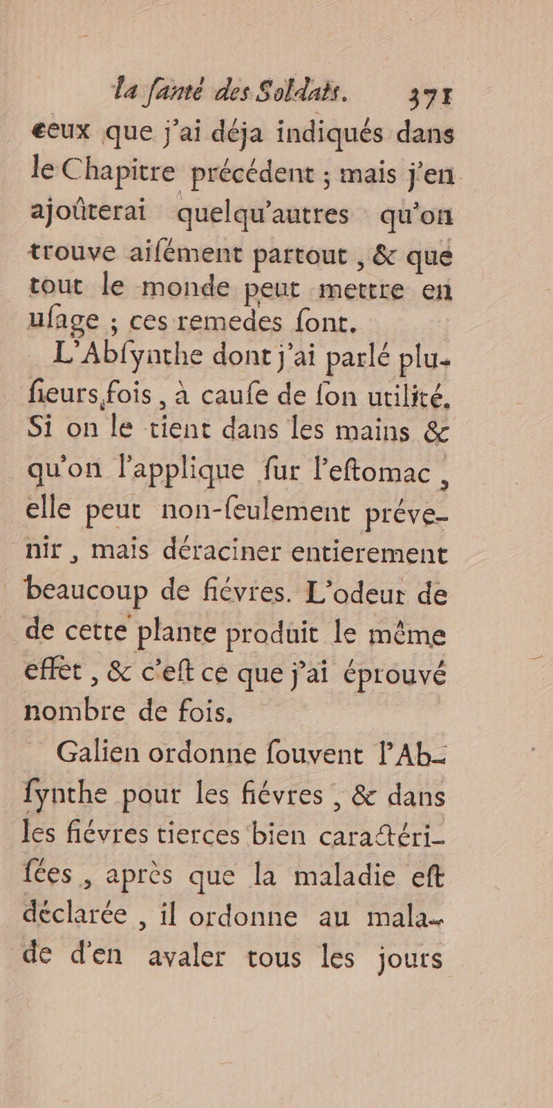 eeux que j'ai déja indiqués dans le Chapitre précédent ; mais j'en ajoûterai quelqu’autres qu'on trouve ailément partout , &amp; que tout le monde peut mettre en ufage ; ces remedes font. L'Abfyathe dont j'ai parlé plu. fieurs fois , à caufe de fon utilité. Si on le tient dans les mains &amp; qu'on lapplique fur leftomac, elle peut non-feulement préve- nir , mais déraciner entierement beaucoup de fiévres. L’odeur de de cette plante produit le même effet , &amp; cet ce que j'ai éprouvé nombre de fois. Galien ordonne fouvent l'Ab- fynthe pour les fiévres , &amp; dans les fiévres tierces bien caratéri- {Ces , après que la maladie eft déclarée , il ordonne au mala- de d'en avaler tous les jours