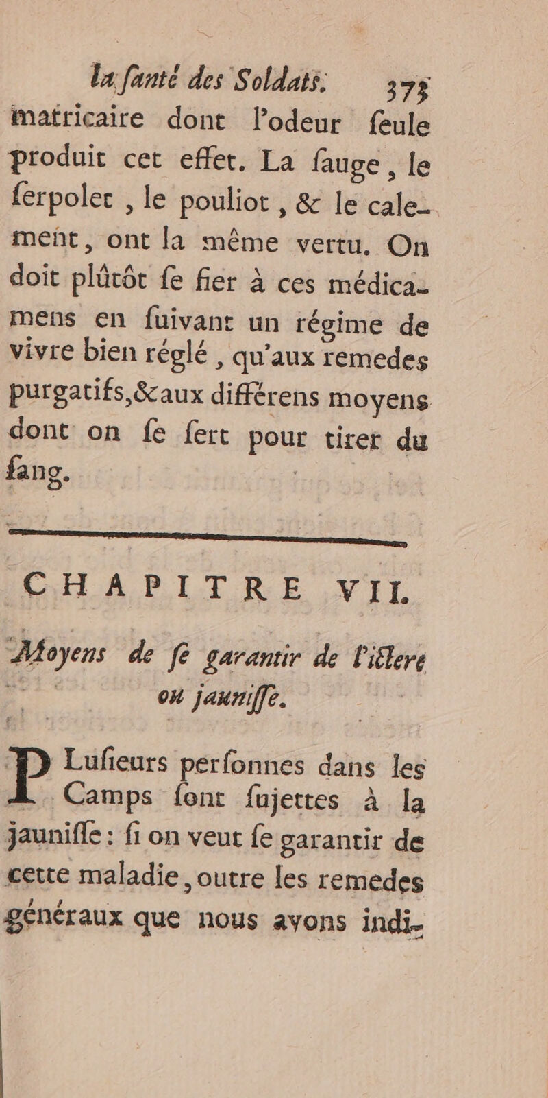 mafricaire dont lodeur feule produit cet effet. La fauge , Le {erpolec , le pouliot , &amp; le cale- meñt, ont la même vertu. On doit plûtôt fe fier à ces médica- mens en fuivant un régime de vivre bien réglé, qu'aux remedes purgatifs, &amp;aux différens moyens dont on fe fert pour tirer du fans. ; CH A PITRE ,VIL “Moyens de fe garantir de l'iflere és on jauriffe. P Lufieurs perfonnes dans les L Camps font fujetres à la jaunifle : fi on veut fe garantir de cette maladie, outre les remedes généraux que nous avons indi.