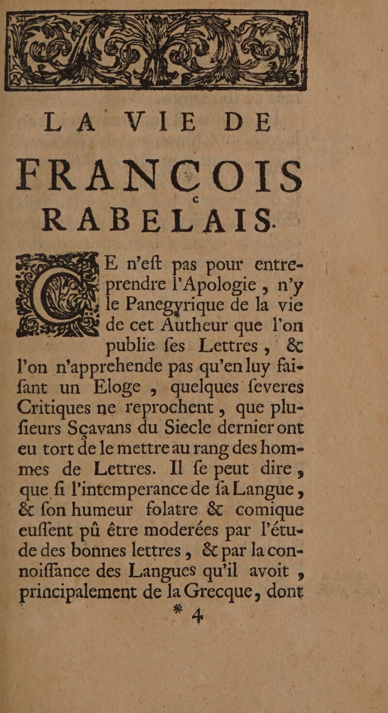 LA VIE DE FRANCOIS RABELAIS. DARER E n’eft pas pour entre- prendre l’Apologie , n’y A: le Panegyrique de la vie AY de cet Autheur que l'on SA publie fes Lettres , &amp; l'on n'apprehende pas qu’en luy fai- fant un Eloge , quelques feveres Critiques ne reprochent , que plu- fieurs Scavans du Siecle dernier ont eu tort de le mettre au rang des hom- mes de Lettres. Il fe peut dire, _ que fi l’intemperancede fa Langue, &amp; fon humeur folatre &amp; comique euflent pû être moderées par l’étu- de des bonnes lettres , &amp; par la con- noiffance des Langues qu'il avoit , principalement de la Grecque, dont