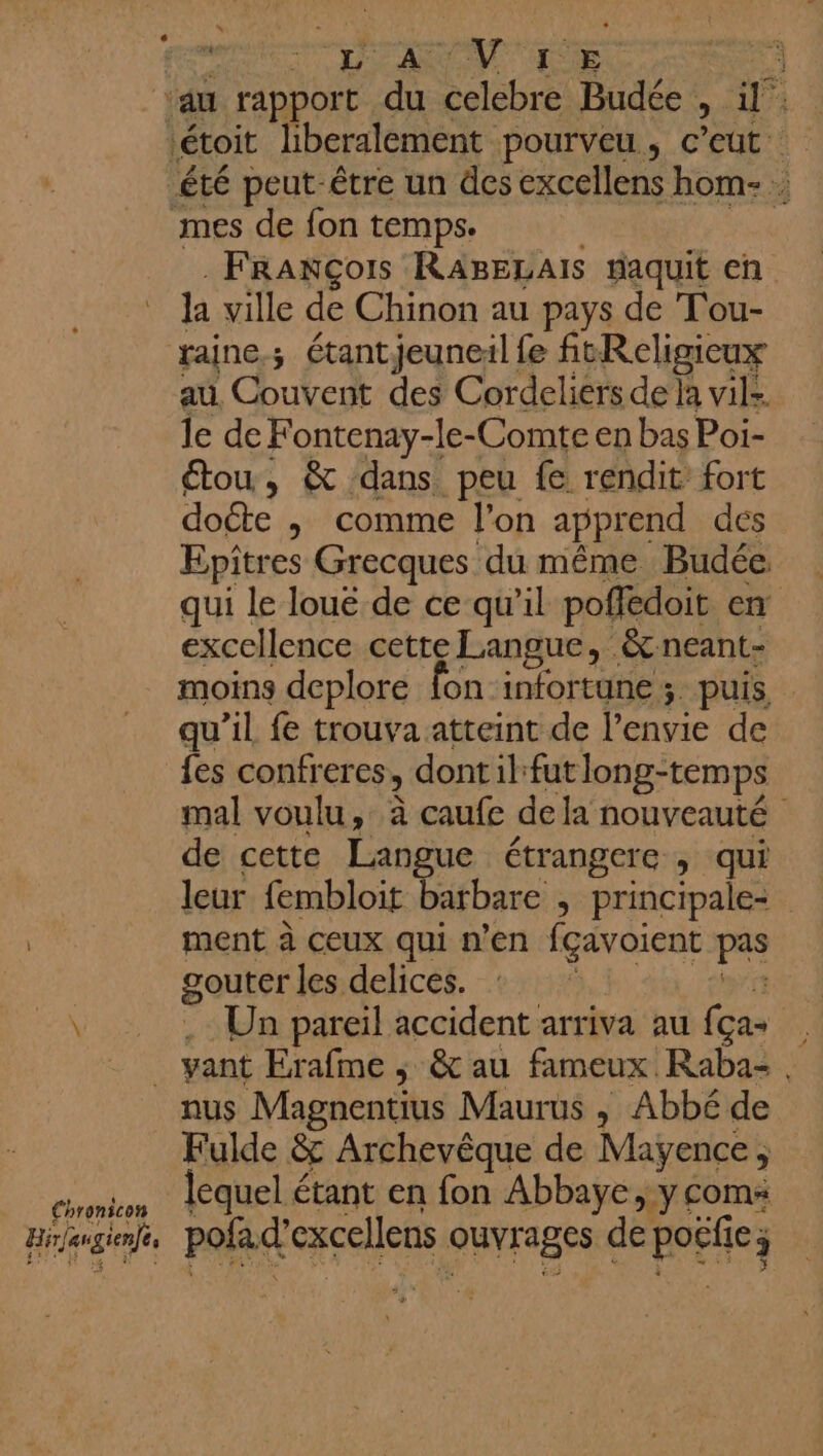 LAON TE 3 au rapport du celebre Budée , A étoit liberalement pourveu, c’eut été peut être un des excellens hom- mes de fon temps. François RABELAIS #aquit en Ja ville de Chinon au pays de Tou- jaine; étant jeuneil fe fitReligicux au Couvent des Cordeliers de la vils le de Fontenay-le-Comte en bas Poi- étou, &amp; dans peu fe rendit fort doéte ,; comme l'on apprend dés Epitres Grecques du même Budée. qui le loue de ce qu'il poffédoit en excellence cette Langue, &amp;neant- moins deplore fon-infortune ; puis qu’il fe trouva atteint de l'envie de {es confreres, dontil:fut long-temps mal voulu, à caufe dela nouveauté de cette Langue étrangere , qui leur fembloit barbare , principale ment à ceux qui n’en fçavoient ls gouter les delices. \ Un pareil accident arriva au (ca ; ie yant Erafme ; &amp; au fameux Raba- nus Magnentius Maurus , Abbé de Fulde &amp; Archevêque de Mayence , ringilios lequel étant en fon Abbaye, y coms Hir/gtenfe pol d'excellens ouvrages de défie) ;