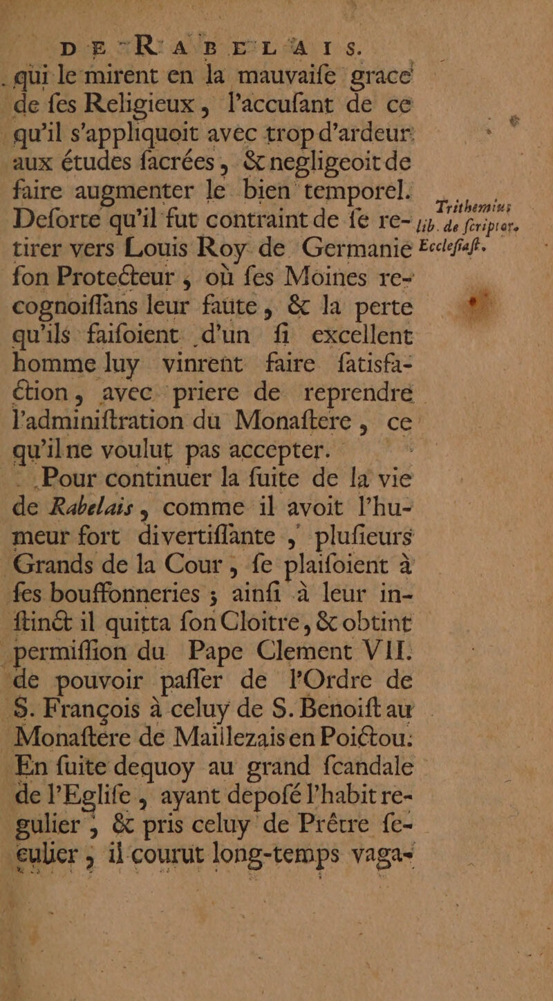 Depre. TRI ANR EL Murs . qui le‘mirent en la mauvaife grace de fes Religieux, laccufant de ce qu’il s’appliquoit avec trop d’ardeur: aux études facrées, &amp;negligeoit de faire augmenter le bien temporel. mu Deforte qu’il fut contraint de {e re- A tirer vers Louis Roy de Germanie Ecdfaf. fon Protecteur ; où fes Moines re- cognoiflans leur faute, &amp; la perte 4 qu'ils fafoient d'un fi excellent homme luy vinrent faire fatisfa- étion, avec priere de reprendre Fadminiftration du Monaftere , ce qu'ilne voulut pas accepter. Pour continuer la fuite de la vie de Rabelais, comme il avoit l’hu- meur fort divertiflante , plufieurs Grands de la Cour , fe plaifoient à fes bouffonneries ; ainfi à leur in- ftinét il quitta fon Cloitre, &amp; obtint permiffion du Pape Clement VIE. dé pouvoir pañler de l'Ordre de S. François à celuy de S. Benoift aw Monaftére de Maiilezais en Poictou: En fuite dequoy au grand fcandale de l’Eglife , ayant depofé l’habit re- gulier ; &amp; pris celuy de Prêtre fc- euber ; il courut long-temps vagas ,