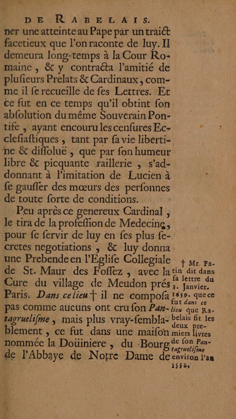 | yat D ‘mé Mr DE RABELATS. ner une atteinteau Pape par untraict facetieux que l’onraconte de luy. Il demeura long-temps à la Cour Ro- maine , &amp; y contracta l'amitié de plufeurs Prelats &amp; Cardinaux, com- me il fe recueille de fes Lettres. Et ce fut en ce temps qu’il obtint fon abfolution dumême Souverain Pon- tife ; ayant encouru les cenfures Ec- ‘ clefiaftiques ; tant par fa vie liberti- ne &amp; diflolue , que par fon humeur libre &amp; picquante raillerie | s’ad- donnant à limitation de Lucien à fe gaufler des mœurs des perfonnes de toute forte de conditions. | Peu après ce genereux Cardinal le tira de la profeffion de Medéecing, pour fe fervir de luy en fes plus {e- cretes negotiations ; &amp; luy donna une Prebendeen l’Eglife Collegiale + 34 pa. de St. Maur des Foflez , avec la jo in dEs Cure du village de Meudon prés; on Paris. Dans celieu T il ne compofa 1659. que ce pas Comme aucuns ont cru fon Pan. lu que Ra- tagruelifme ; mais plus vray-fembla- bélais ft les blement , ce fut dans une maifon miers livres nommée la Doüiniere , du Bourg nr se de l'Abbaye de Norre Dame deenviron l'an 153%