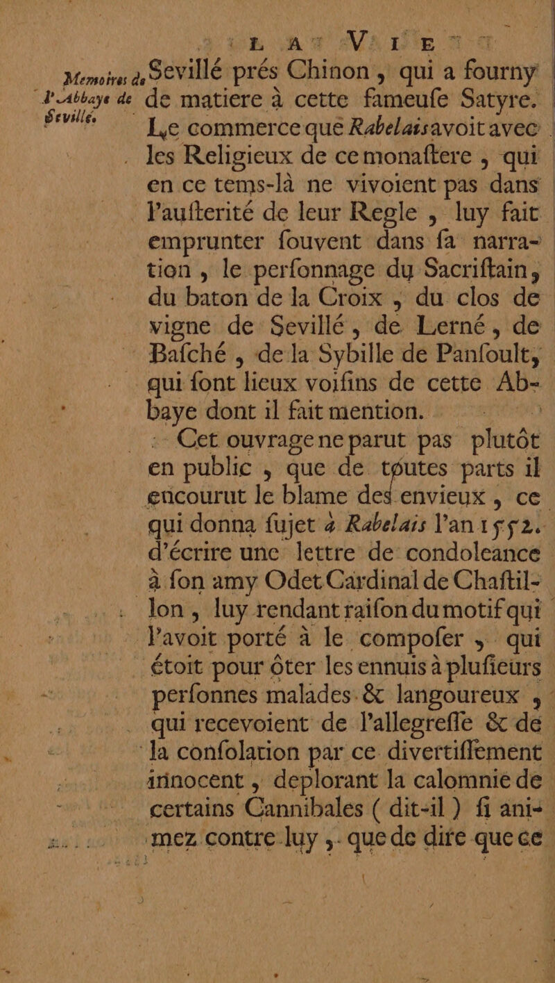 MALE 1 © d'UAbbaye de Seville, Le commerce qué Rabelaisavoitavec | les Religieux de cemonaftere , qui en ce tems- -Jà ne vivoient pas dans | tion , le perfonnage dy Sacriftain, dont il fait mention. d’é écrire une lettre de condoleance à fon amy Odet Cardinal de Chaftil- l’avoit porté à le compofer ; qui étoit pour ôter les ennuis à plufieurs qui recevoient de lallesrefle &amp; de …. ess À à» irinocent , deplorant la calomnié de
