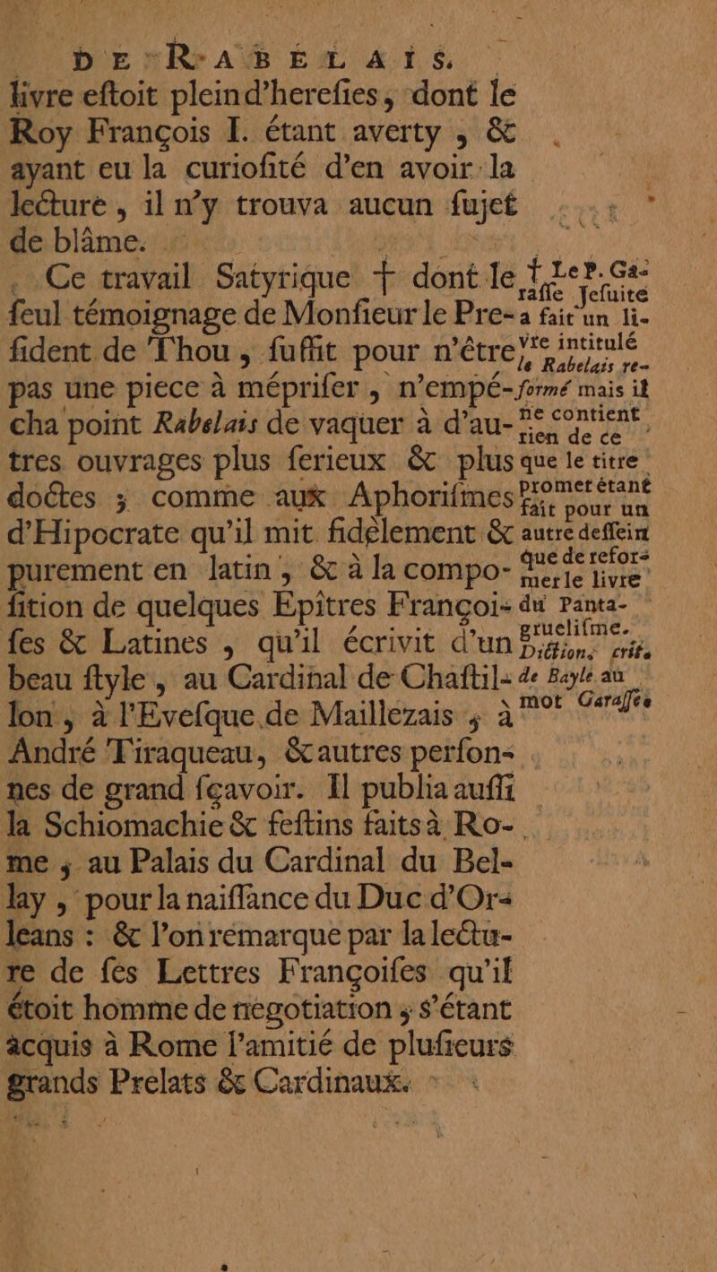 PUNDIE nRrAÏËBÉL ARS kivre eftoit pleind’herefies, dont le Roy François I. étant averty , &amp; ayant eu la curiofité d’en avoir la | leéturé , il n’y trouva aucun fujet : .: ” de blâme. : ; Ja Ce travail Satyrique F dont le fre rûe feul témoignage de Monfieur le Pre-a fair un li- fident de ‘Thou , fuffit pour n'être irtitlé pas une piece à méprifer ; n’EMPÉ- formé mais it cha point Rabelais de vaquer à d’au- res re tres ouvrages plus ferieux &amp; plus que le titre doctes ; comme aux Aphorifmes Four un d'Hipocrate qu’il mit fidèlement &amp; autre deffeim purement en latin, &amp; à la compo- née io fition de quelques Epitres Françoi- du Panta- fes &amp; Latines , qu'il écrivit d’un Hi vieu beau ftyle , au Cardinal de Chaftil: de Bayt au lon, à l'Evefque.de Maillezais ; à °° #4 ) que. ae 1via: ÿ à André Tiraqueau, &amp;tautres perfon< . nes de grand feavoir. Il publia aufi la Schiomachie &amp; feftins faitsà Ro-. me ; au Palais du Cardinal du Bel- Bay , pour la naïiffance du Duc d'Or leans : &amp; l’on remarque par lalectu- re de fes Lettres Françoifes qu'il étoit homme de negotiation ; $’étant acquis à Rome l'amitié de plufieurs grands Prelats &amp; Cardinaux. : 1