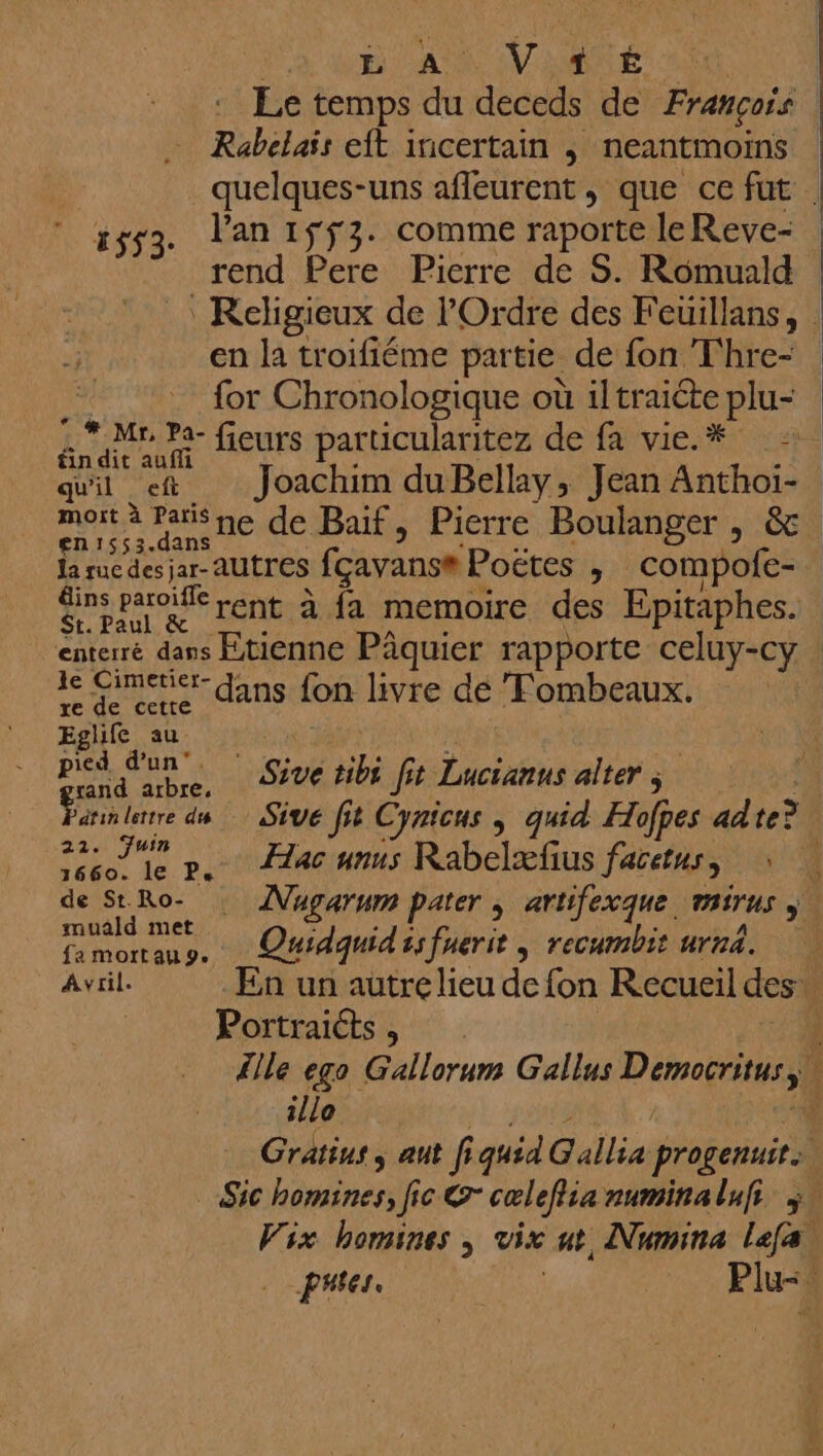 à D AA VE Le temps du deceds de François | Rabelais eft incertain , neantmoins quelques-uns afleurent, que ce fut | 553. lan 1ÿf3. comme raporte leReve- rend Pere Pierre de S. Romuald : Religieux de l'Ordre des Feuillans, en la troifiéme partie de fon Thre- for Chronologique où iltraiéte plu- * Mr Pa- fieurs particularitez de fa vie.* in dit aufli | quil et Joachim duBellay, Jean Anthoïi- ee je ne de Baif, Pierre Boulanger , &amp; la ruc des jar-AUTTES fcayanse Poëtes ,; compofe- Sromrerent à {a memoire des Epitaphes. enterré dans Etienne Pâquier rapporte celuy-cy le Cimetier- re de ceue ANS fon livre dé Fombeaux. Eghie au: 37 po k D UE ie ft Lucianus alter; Euh larre du | Sêvé ft Cynicus , quid Hofpes adte? | Fete». 2246 unis Rabelæfius facetus, : de StRo- : Nugarum pater , artifexque, PiTUs ; muald met PE bis À fa mortau 9. Qui qui ss fuerit s FECUM 1 urn4. | Avril. En un autre lieu de fon Recueil des Portraicts, . | lle ego Gallorum Gallus MU ee illo fe Gratius ; aut f ÿ quid NT progenuit. : _ Sic homines, fic &amp;- cœlefisa auminaluf %. Vix homines , vix 4 Numina Lafal Per Plu- ñ