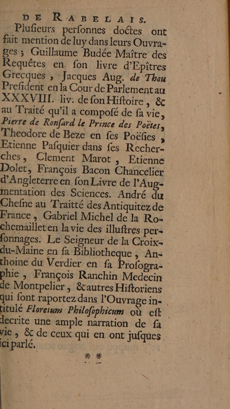 DE RaARBELATSs. Piufieurs perfonnes doétes ont fait mention de luy dans leurs Ouvra- ges ; Guillaume Budée Maître des Requêtes en fon livre d'Epîtres Grecques ; Jacques Aug. de Thon Prefident en la Cour de Parlementau XXXVIIT. liv. de fon Hiftoire A4 4 au Traité qu’il a compofé de fa vie Pierre de Ronfard le Prince des Poëtes, Theodore de Beze en fes Poëfes j Etienne Pafquier dans fes Recher- ches, Clement Marot, Etienne Dolet, François Bacon Chancelier d'Angleterre en fon Livre de PAug- mentation des Sciences. André du Chefne au Traitté des Antiquitez de France, Gabriel Michel de là Ro= chemailleten la vie des illuftres per= fonnages. Le Seigneur de la Croix du-Maine en fa Bibliotheque , An- choine du Verdier en fa Profogra- plue | François Ranchin Medecin de Montpelier , &amp;autres Hiftoriens Qui font raportez dans l'Ouvragein- | Hitulé Floreiurs Philofophicum où cit decrite une ample narration de fa ie, &amp; de ceux qui en ont jufques Giparlé,. he | min md