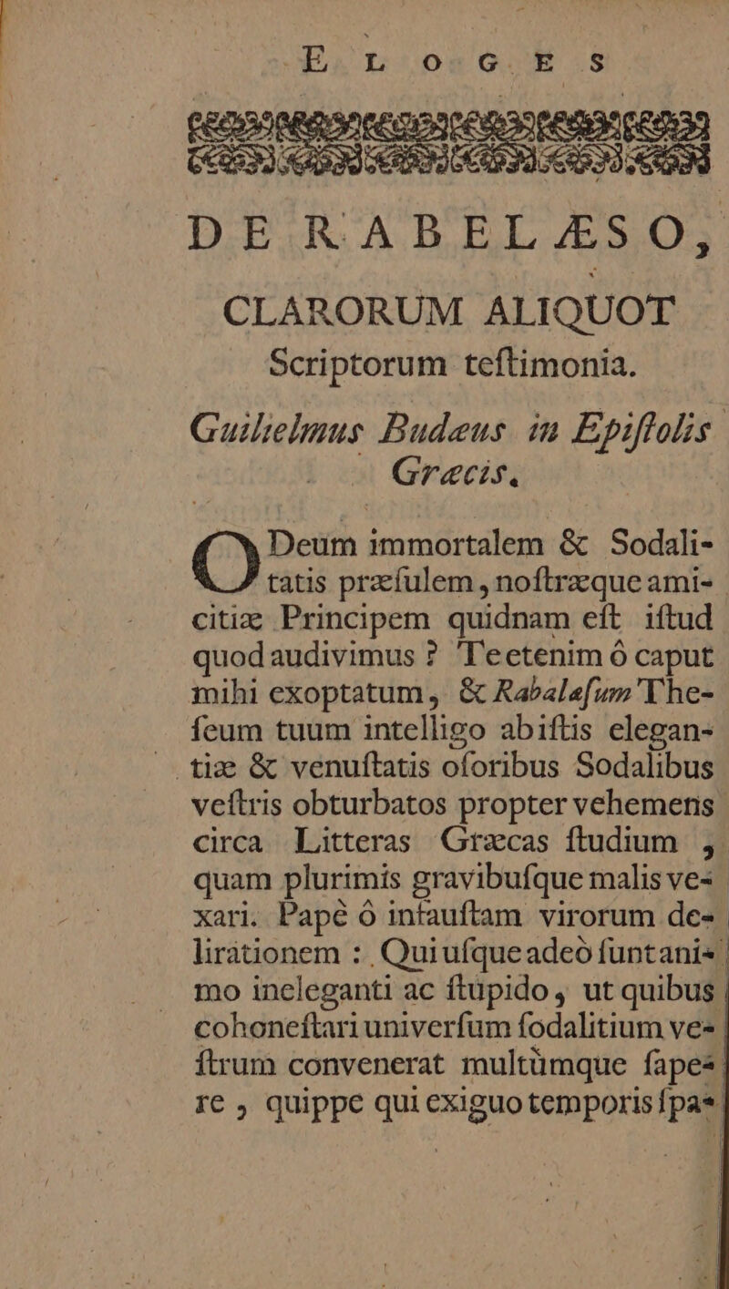 se CLARORUM ALIQUOT Scriptorum teftimonia. Guielmus Budeus in Epiflolis Graæcis, Th Deum immortalem &amp; Sodali- tatis præfulem, noftræque ami- citiæ Principem quidnam et iftud quodaudivimus ? T'eetenim 6 caput mihi exoptatum, &amp; Rabalefum The- feum tuum intelligo abiftis elegan- veftris obturbatos propter vehemens circa Litteras Græcas ftudium , quam plurimis gravibufque malis ve=, xari. Pape Ô intauftam virorum de=. lirationem : Quiufque adeo funtani+! mo ineleganti ac ftupido, ut quibus. cohoneftari univerfum fodalitium vez, ftrum convenerat multümque fapez! re ; quippe qui exiguo temporis {pas |