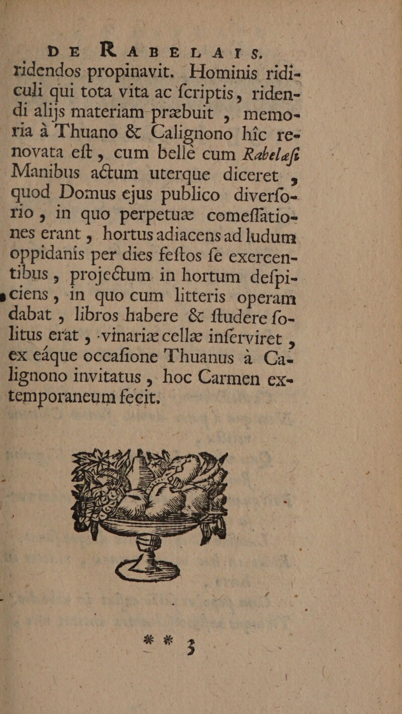 ridendos propinavit. Hominis ridi- culi qui tota vita ac fcriptis, riden- di alijs materiam præbuit , memo- ria à Thuano &amp; Calignono hic re- novata eft, cum bellé cum Rabelafi Manibus aétum uterque diceret , quod Domus ejus publico diverfo- rio ; in quo perpetuæ comeffatio- nes crant , hortus adiacens ad ludum Oppidanis per dies feftos fe exercen- tibus , projeétum in hortum defpi- »ciens , in quo cum litteris operam dabat , libros habere &amp; ftudere fo- litus erat , -vinariæ cellæ inferviret ; ex câque occafione T'huanus à Ca: lignono invitatus | hoc Carmen ex- temporaneum fecit.