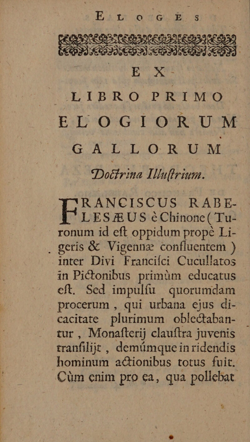 Esitr oc): LIBRO PRIMO ENT AT ELOGIORUM G.A T L.O.R UM Doéfrina LUhuifiriun. LES ÆUS e Chinone( Tu- _ronum id eft oppidum prop Li- . geris &amp; Vigennæ confluentem } inter Divi Francifci Cucullatos in Pitonibus primüm educatus eft. Sed impulfu quorumdam procerum , qui urbana ejus di- cacitate plurimum oblectaban- tur , Monafterij clauftra juvenis tranfilijt , demümqueinridendis bominum adtionibus totus fuit. Cüm enim pro ça, qua poliebat %