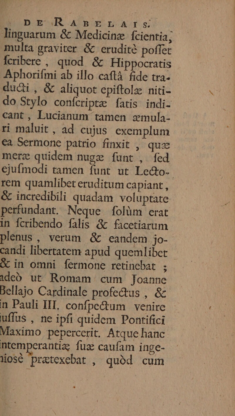 Tinguarum &amp; Medicinæ {cientia; multa graviter &amp; eruditè poffet fcribere , quod &amp; Hippocratis Aphorifmi ab illo caftà fide tra. dudi , &amp; aliquot epiftolæ niti- do Stylo confcriptæ fatis indi- cant , Lucianum tamen æmula- ri maluit, ad cujus exemplum €a Sermone patrio finxit , quæ meræ quidem nugæ funt , fed ejufmodi tamen funt ut Lecto. rem quamlibet eruditum capiant, ® incredibili quadam voluptate perfundant. Neque folùm erat in fcribendo falis &amp; facetiarum plenus , verum &amp; eandem jo- candi libertatem apud quemlibet &amp; in omni fermone retincbat ; aded ut Romam cum Joanne Bellajo Cardinale profetus , &amp; n Pauli INT. confpettum venire uffus , ne ipfi quidem Pontifici Maximo pepercerit. Atque hanc ntemperantiæ fuæ caufam inge- üosè prætexebat , qudd cum