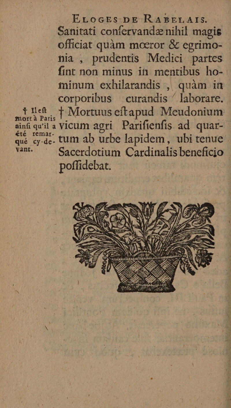 Ecoces be RABELArs. Sanitati confervandænihil magis officiat quam mœror &amp; egrimo- nia , prudentis Medici partes fint non minus in mentibus ho-. minum exhilarandis , quàm in | corporibus curandis ” laborare. | Filet Ÿ Mortuus eftapud Meudonium mort à Paris !. : 4 ainf qu'il a VicumM agri Parifienfis ad quar- æte temar- 1 . , qué cy-de. tum ab urbe lapidem, ubi tenue van Sacerdotium Cardinalis benefñcio poifidebat.