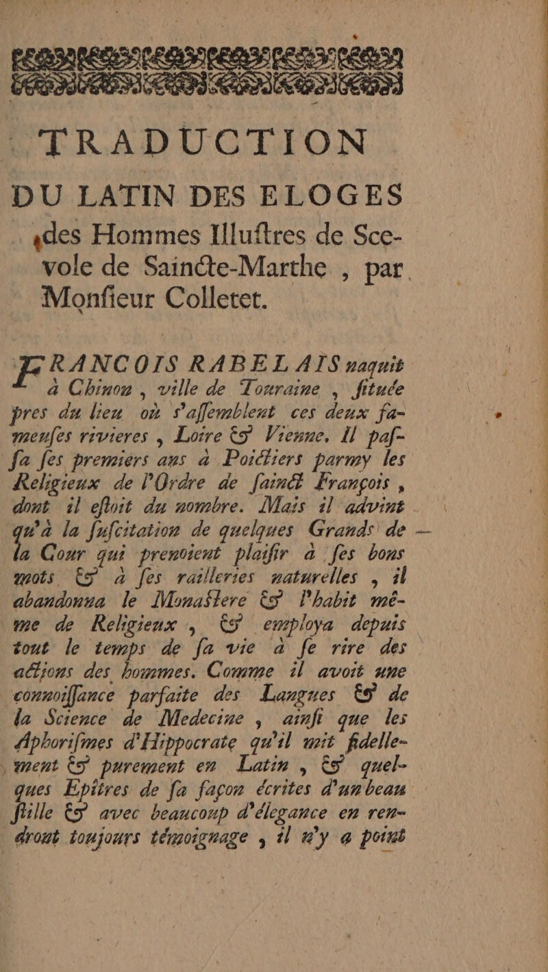 FRANCOIS RABEL ATS naquit à Chinon , ville de Touraine , fituée pres du lieu où s’'affemblent ces deux fa- menfes rivieres | Loire &amp;5 Vienne, I] paf- fa Jes premiers aus à Poictiers parmy les Religieux de l'Ordre de [ain François, na la fufcitation de quelques Grands\ de a Cour qui prenvient plaifir à fes bons mots € à [es railleries naturelles , il cbandonva le ÎMonaslere ÈS l'habit meé- me de Religieux ; CS employa depuis tout le temps de fa vie à fe rire des actions des hommes. Comme il avoit une connoillance parfaite des Langues ÊS de la Science de Medecine ; arnft que les Aphorifmes d'Hippocrate qu'il mit fidelle- ment ŸS purement en Latin , &amp;5 quel- ques Épitres de fa façon écrites d'un beau fille ËS avec beaucoup d’élegance en ren- dront toujours témoignage , il 4'y @ point ne LT ES RE PE RC