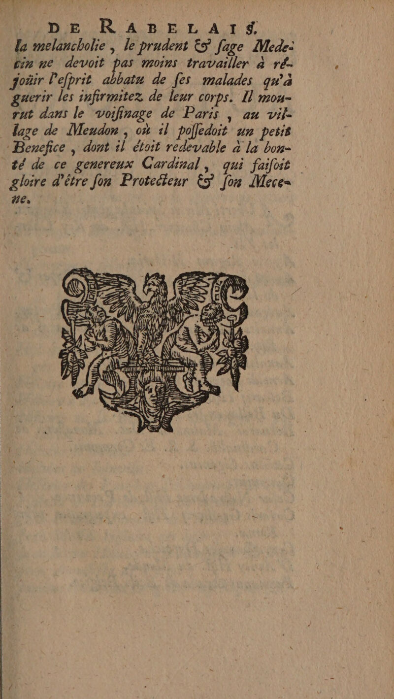 WADE R ARELATS le melancholie , le prudent &amp;5 [age Mede: in ne devoit pas moins travailler à ré goäir lefprit abbatu de fes malades qw°a guerir les infirmitez de leur corps. 1] mou- rut dans le voifinage de Paris | an vif lage de Meudon , où 1l pofledoit un pesis Bencefice , dont il étoit redevable à la bon té de ce genereux Cardinal, qui faifoit | gloire d’être fon Protecteur 5 fon Mece= ne. DUR RSS re ANS ESA Sp h JE , Fiu À n