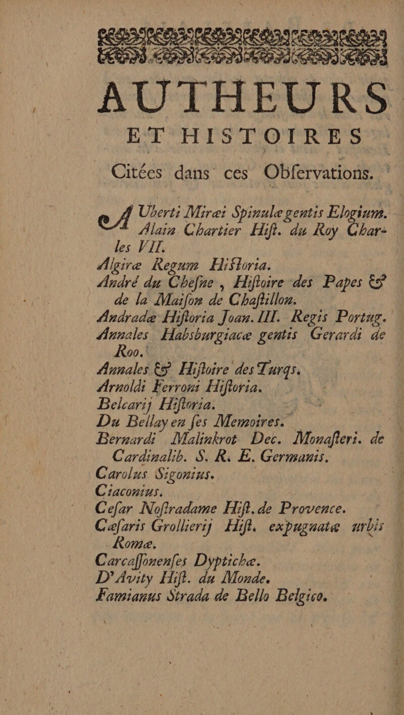 oh | AUTHEURS ET HISTOIRES Citées dans ces Obfervations. Cas . > ec A Uerti Mirei Spinule gentis Elogium. * Alain Chartier Hifi. du Roy Char: des VIT. Algire Regum HiSloria. André du Chefne , Hifloire des Papes &amp;ÿ de la Maifon de Chaflillon. | Andrade Hifioria Joan. IL. Regis Portug. re Habsburgiace gentis Gerardi de 90. | Annales 5 Hiflire des Turgs. Arnoldi Ferron Hifloria. Belcariy Hifioria. À a Du Bellay en fes Memoires. ‘4 Bernardi Malinkrot Dec. Monafteri. de Cardinalb. S. R; E. Germanis. : Carolus Sigonius. | Ciaconius. | | Cefar Nofradame HR. de Provence. | Caefaris Grollieriy Hifl expugaate urbis | Rome. | Carcaflonenfes Dyptiche. D’Avity Hifi. du Monde. Famianus Strada de Bello Belgico.