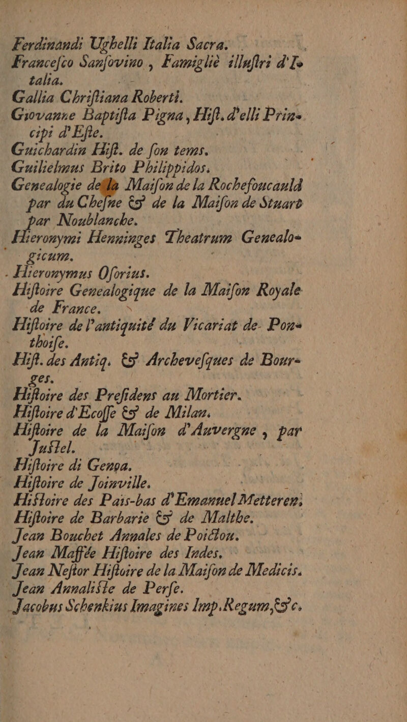 Erdinana Ugbell: Hate Sacra: . Francefco Sanfovino, Famigliè 1llaftri d' VA talia. Gallia C brifiana Roberti. Giovanre Baptifia Pigna, Hi hf. d'elli Prin- cipt d'Efle. Guichardin Hifi. de [on tems. Guiliélmus Brito Philippidos. Gencalogie defls Maifon de la MISE par A Chefre &amp;S de la Maifon de Stuart D u Noublanche. erony ei HnwPares Theatrum Genealo= Licum. - Hieronymus Oférius. Hifioire Gencalogique de la Maïfon Royale de France. Hifloire de l'antiquité du Vicariat de. Pons thoife. H # sa Antig, &amp;5 Archevelques de Bour- H} ire des Prefidens an Mortier. Hifoire d'Ecoffe &amp;5 de Milan. Hifioire de la Moifor ie > par . Juste. Hifloire di Gen. … Hifloire de Joinville. Hifloire des Pais-bas d° Ends Mtteren: Hifloire de Barbarie ÈS de Malthe. Jean Bouchet Annales de Poictou. Jean Maffée Hifloire des Indes. Jean Neftor Hifloire de la Maifon de Medicis. Jean Annali$te de Perfe. Jacobns sert Imagines lp. Regum Es c,