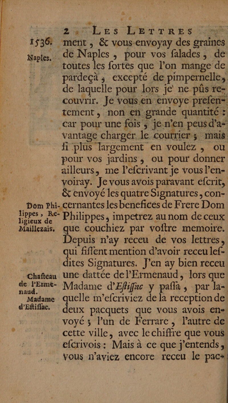 du » # # | SOU LEs LETTRES 1536: ment, &amp; vous-envoyay des graines . de Naples , pour vos falades, de - toutes les fortes que l’on mange de pardecà ; excepté de pimpernelle,, de laquelle pour lors je ne püs re- couvrir. Je vous.en envoye prefen tement, non en grande quantité : car pour une fois ; je. n'en peusd’a vantage chargér. le Coufrier; mais hi 'plus largement en voulez ,; ou pour vos jardins ,; ou pour donner ailleurs, me l’efcrivant je vous l’en- voiray. Je vous avois paravant efcrit, &amp; envoyé les quatre Signatures, con- Dom bhi- cernantes les benefices de Frere Dom ns de Philippes, impetrez au nom de ceux Maillezais, que couchiez par voftre memoire. . Depuis n’ay receu de vos lettres, qui fiflent mention d’avoir receu lef- dites Signatures. J'en ay bien receu Chafteau une dattée delFrmenaud, lors que de LErme- Madame d'Effifac y pafla, par la- Madame quelle m’efcriviez de la reception de d'Efifii. deux pacquets que vous avois en« voyé ; l’un de Ferrare, l’autre de cette ville, avec lechiffre que vous. _ efcrivois: Mais à ce que j'entends; Vous n’aviez encore receu le pacal T4