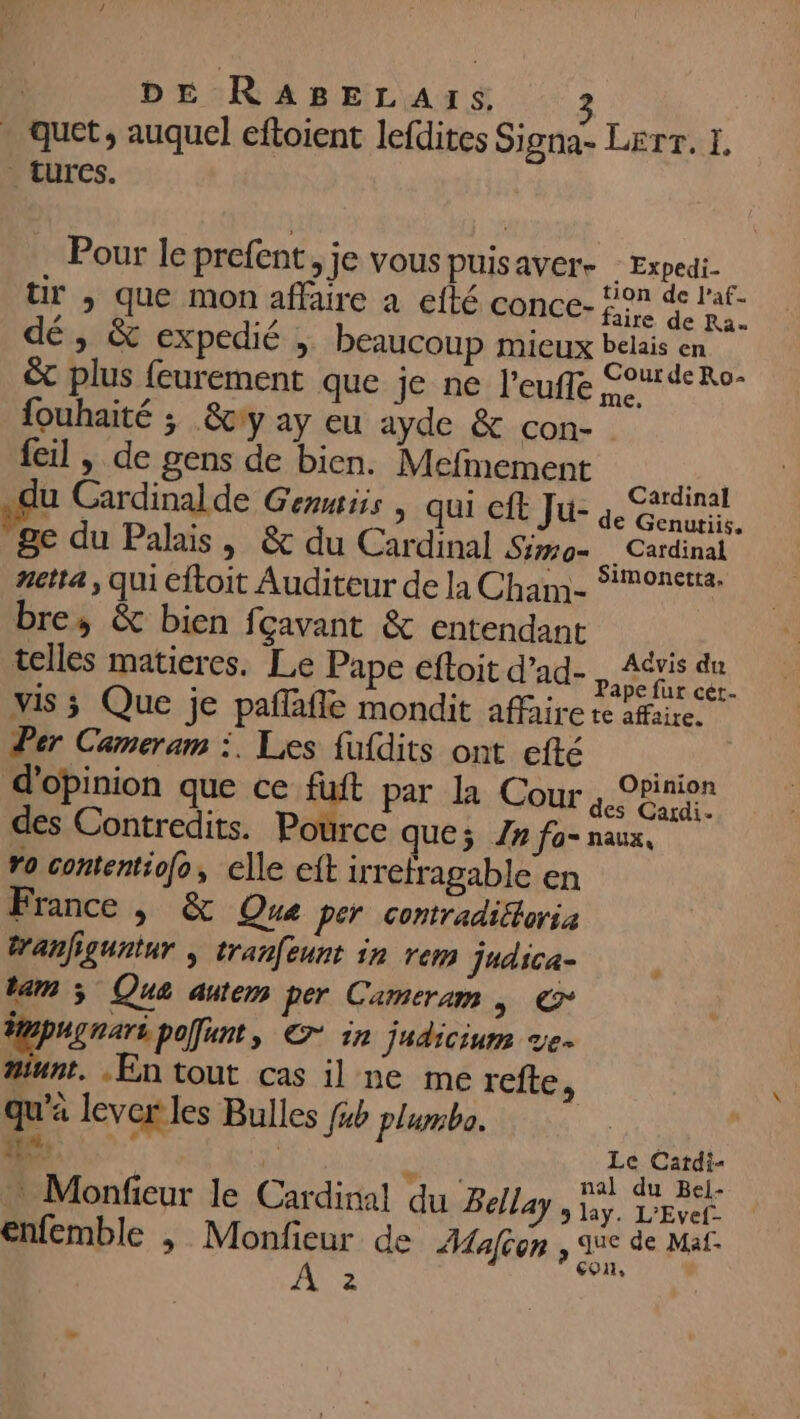 . guet, auquel eftoient lefdites Signa- Lerr. I. turcs. Pour le prefent, je vous puisaver- - Expedi- Ur , que mon affaire a efté conce- FE dé, &amp; expedié ; beaucoup mieux belais en x plus feurement que je ne l’eufle Pie {ouhaité ; &amp;ciy ay eu ayde &amp; con- feil | de gens de bien. Mefmement .du Cardinalde Genis | qui eft Ju- si OR ge du Palais, &amp; du Cardinal Sim. Cardinal netta , qui cftoit Auditeur de la Cham- Simonetta. bre, &amp; bien fcavant &amp; entendant telles matieres. Le Pape eftoit d’ad- Re sd vis ; Que je pañlafle mondit affaire re afaire. Per Cameram :. Les fufdits ont efté 4 d'opinion que ce fuft par la Cour PRE des Contredits. Pource que; 7» fa- naux, ro contentiofo, elle cit irrefragable en France , &amp; Que per contradiétoria tranfiguntur , tranfeunt in rem Judica- $ tam 3 Que autem per Cameram »s © A polunt, © in judicium ve- #iunt. En tout cas il ne me refte, qu'a lever les Bulles fb plumbo. ##, 7 0 Le Cardi- Alt “ SR nal du Bei- Monfeur le Cardinal du Bella > lay. L'Evef. enfemble , Monfieur de Mafion , due de Maf- ra