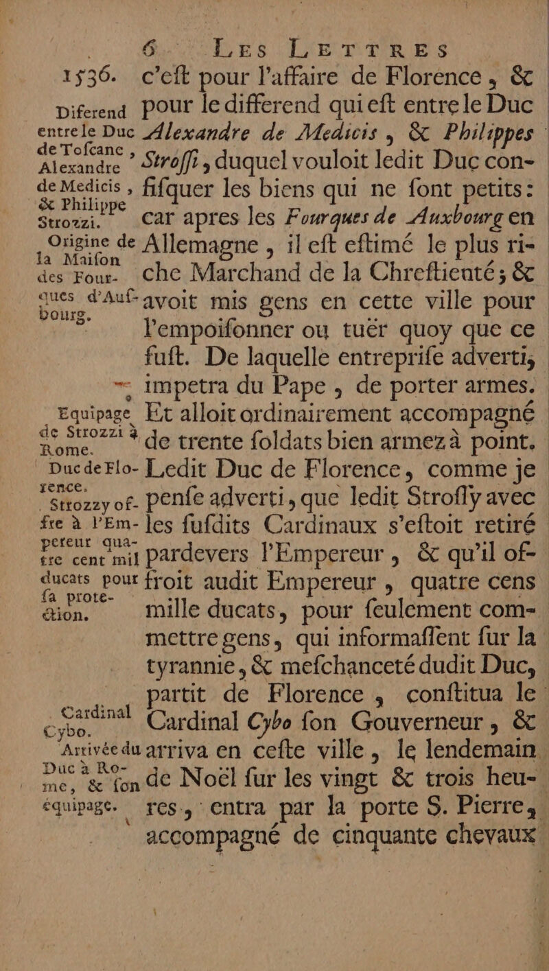 se ES LETTRE ENS 1536. c’eit pour l'affaire de Florence , &amp; entrele Duc Alexandre de Médicis, &amp; Philippes de Tofcanc &amp; Philippe | | | | | origine de Allemagne , il eft eftimé le plus ri- des Four. Che Marchand de la Chreftienté; &amp; ques d'Aufavoit mis gens en cette ville pour 7 lempoifonner ou tuér quoy que ce fuft. De laquelle entreprife adverti, — impetra du Pape , de porter armes. éd  de Strozzi à xence: fre à l’'Em- les fufdits Cardinaux s’eftoit retiré pereur qua- tre cent mil Pardevers l'Empereur , &amp; qu’il of- qucats pour froit audit Empereur , quatre cens don mille ducats, pour feulement com- tyrannie, &amp; mefchanceté dudit Duc, Pr Cardinal Cybo fon Gouverneur, &amp; Artivé Duc à Ro-