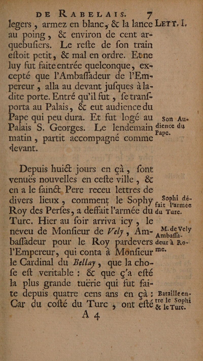 au poing , &amp; environ de cent ar- quebuñers. Le refte de fon train eftoit petit, &amp; mal en ordre. Etne luy fut faiteentrée quelconque, ex- cepté que l’Ambañladeur de l’'Em- dite porte. Entré qu’il fut , fetranf- porta au Palais, &amp; eut audience du Pape qui peu dura. Et fut logé au son Au matin , partit accompagné comme devant. Depuis huit jours en ça, font venuëés nouvelles en cefte ville, &amp; it l’armée Turc. Hier au foir arriva icy , le moalia- l'Empereur, qui conta à Mônfieur °° le Cardinal du Bellay, que la cho- fe eft veritable : &amp; que ç’a efté te depuis quatre cens ans en çà: Batailleen- à À 4