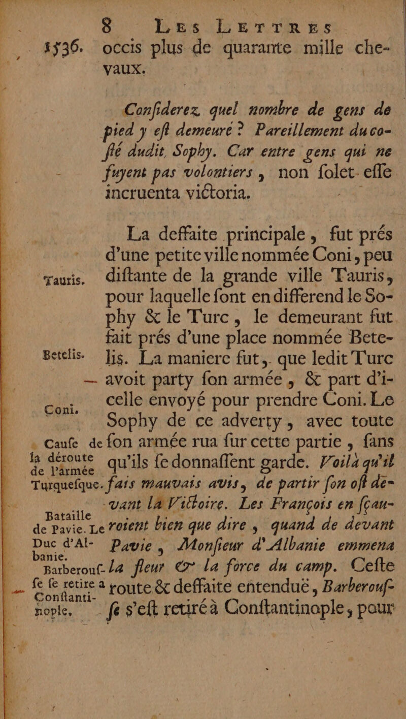 = 5ÿ36. occis plus de quarante mille che- vaux. | | pied y eff demeuré ? Pareillement duco- fé dudit Sophy. Car entre gens qui ne À fuyent pas volontiers | non folet- efle incruenta victoria. V4 La deffaite principale, fut prés d’une petite ville nommée Coni, peu aus. diftante de la grande ville Tauris, pour laquelle font endifferend le So- phy &amp; le Turc, le demeurant fut fait prés d’une place nommée Bete- Betclis. Jjs. La maniere fut, que ledit Turc — avoit party fon armée, &amp; part d’i- celle envoyé pour prendre Coni. Le . Sophy de ce adverty, avec toute . Caufe de fon armée rua fur cette partie , fans le déroute qu’ils fedonnaffent garde. Voila qw'il Turquefque. frs MAUVAIS aUis, de partir fon off dé= … -vant l4Wioire. Les François en fçau- Re roient bien que dire, quand de devant REA Pavie, Monfieur d'Albanie emmena Batberouf. /4 fleur € la force du camp. Cefte Coni, Conftanti- y UE RE Te : nople “ fe s’eft reiréà Conftantinople, pour