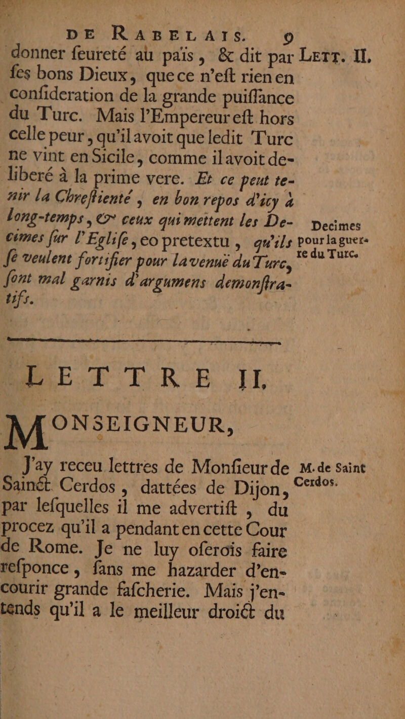 EL DE RABELATS. fes bons Dieux, quece n’eft rienen du Turc. Mais l'Empereur eft hors celle peur , qu'ilavoit que ledit Turc ne vint en Sicile, comme ilavoit de- fair la Chrefienté | en bon repos d’icy à long-temps, € ceux gui mettent les De- pecmes cimes fur l’Eglife, eo pretextu , qu'ils “ju io) Ag [e veulent fortifier pour lavenue du Turc, font mal garnis d'argumens demonftra- tifs. DE TCRE JE MONSEIGNEUR, = J'ay receu lettres de Monfieur de M:de saint Sainét Cerdos , dattées de Dijon, °° par lefquelles il me advertift | du procez qu'il a pendant en cette Cour de Rome. Je ne luy oferoïs faire refponce , fans me hazarder d’en- Courir grande fafcherie. Mais Jen ténds qu'il a le meilleur droiét du