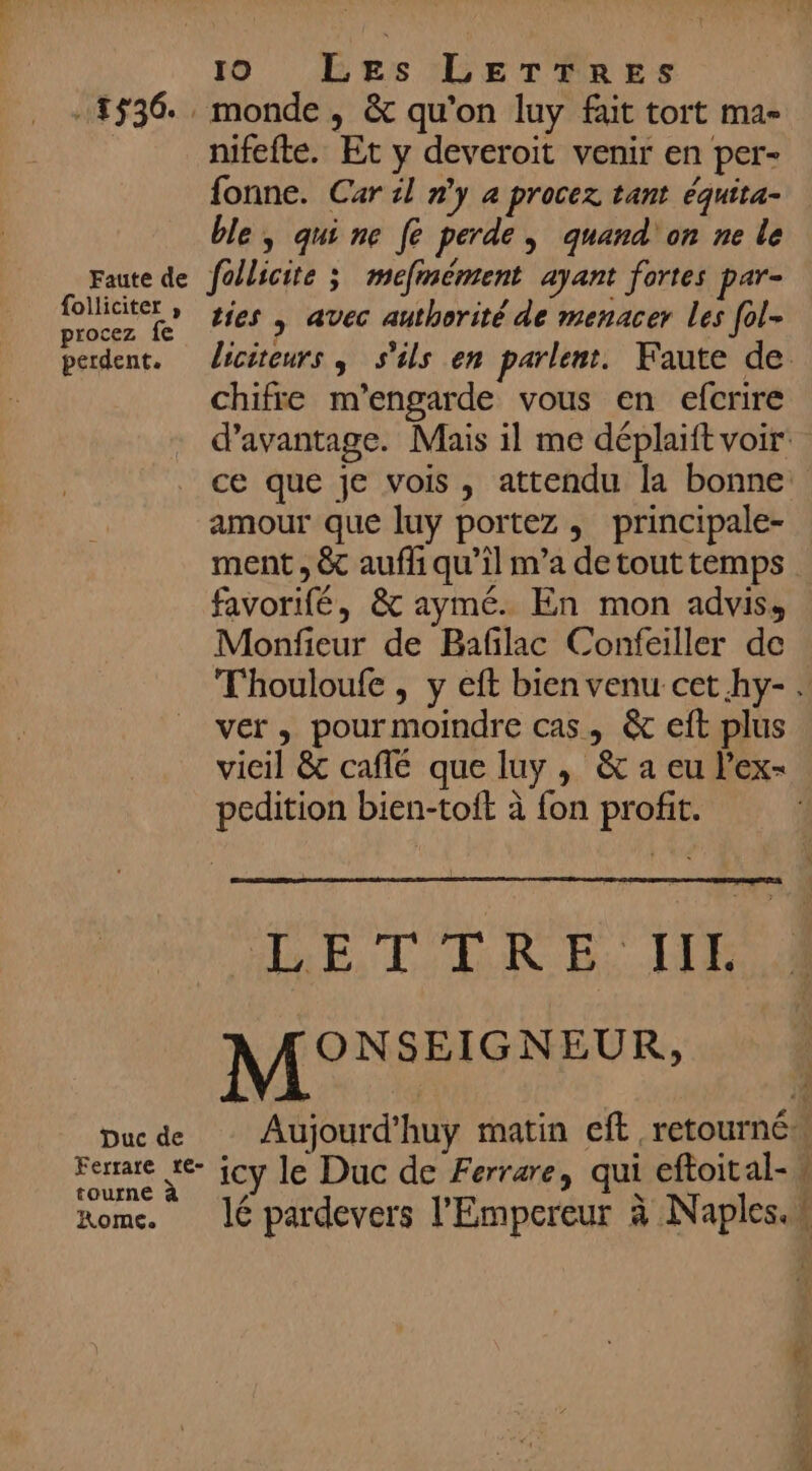 1536 , monde, &amp; qu’on luy fait tort ma- nifefte. Et y deveroit venir en per- fonne. Car il n'y à procez tant équita- ble, quine [e perde, quand on ne le Faute de follicite ; mefmément ayant fortes par- De ties + avec authorité de menacer Les [ol- perdent. Jicéteurs, s'ils en parlent. Faute de. chifre m'’engarde vous en efcrire d'avantage. Mais il me déplaift voir ce que je vois, attendu la bonne amour que luy portez, principale- ment , &amp; aufli qu’il m’a de tout temps favorifé, &amp; aymé. En mon adviss Monfieur de Baflac Confeailler de Thouloufe , y eft bien venu cet.hy- : ver, pourmoindre cas, &amp; eft plus vicil &amp; café que luy , &amp; a eu l’ex- pedition bien-toit à fon profit. DEC DE D MONSEIGNEUR, | Due de Aujourd'huy matin cft retourné Ferare te- jcy le Duc de Ferrare, qui eftoital- # tourne rome. lé pardevers l'Empereur à Naples.w