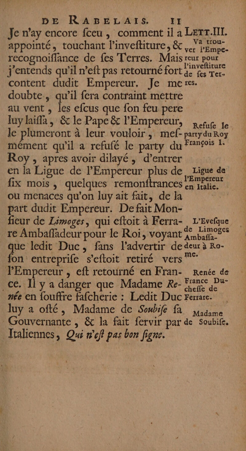 Je n’ay encore fceu , comment il à LETr.NT. appointé, touchant l'inveftiture, &amp; pipe. recognoiflance de fes Terres. Mais ee pue j'entends qu’il n’eft pas retourné fort ae fes Ter. content dudit Empereur, Je mers. doubte, qu’il fera contraint mettre au vent , les efcus que fon feu pere luy laiffa, &amp; le Pape &amp; l'Empereur, net fe le plumeront à leur vouloir, mef- partyduRoy mément qu'il a refufé le party du Fri ! Roy , apres avoir dilayé, d’entrer en la Ligue de l'Empereur plus de, Ligue de fix mois, quelques remonftrances mie ou menaces qu'on luy ait fait, de la | part dudit Empereur. De fait Mon- fieur de Limoges, qui eftoit à Ferra- L’Evefque re Ambañladeur pour le Roi, voyant %, pins que ledit Duc, fans l'advertir de deur à Ro- fon entreprife s’eftoit retiré vers l'Empereur , eft retourné en Fran- Renée de ce. Il y a danger que Madame Re- nee née en fouffre fafcherie : Ledit Duc Ferrare. luy a ofté, Madame de Soubife fa dame Gouvernante , &amp; la fait fervir par de Soubife, Jtaliennes, Qui nef pas bon figne.