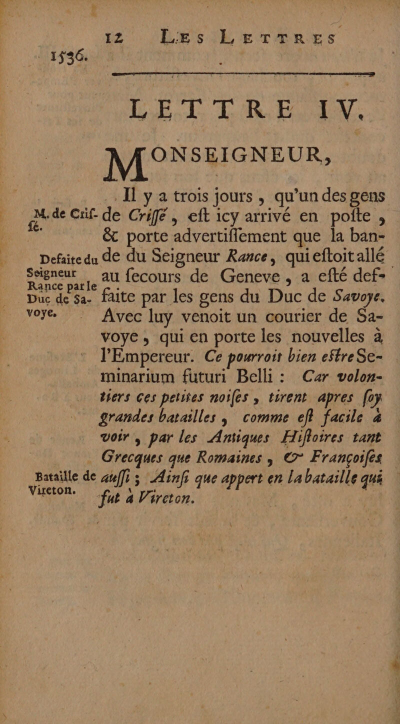 . 1536. M, de Erif- fé. 12 Les LETTRES LE T T'R ES, LV. MONSEISNEUR, Il y a trois jours, qu’un des gens de Crifé , eft icy arrivé en pofte , &amp; porte advertiflement que la ban- Seigneur Rance parle Duc de 5a- voye, au fecours de Geneve , a efté def= faite par les gens du Duc de Savoye. Avec luy venoit un courier de Sa- voye, qui en porte les nouvelles à l'Empereur. Ce pourroit bien eftreSe- minarium füuturi Belli : Car volon- tiers Ces pelifes noifes , tirent apres [0 grandes batailles ; comme ef facile 4 voir, par les Antiques Hifloires tant Grecques que Romaines , © Françoifés Vireton. “fat a Vireton.