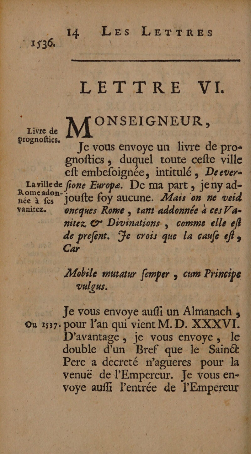 Un LETIRE VI né ONSEIGNEUR, ami M Je vous envoye un livre de pro gnoftics ; duquel toute cefte ville | eft embefoignée, intitulé , Deever- Lavillede fone Europe. De ma part, jeny ad- Romeadon-: se : née à fes jJoufte foy aucune. ais on ne veid vanitez. ovcques Rome , tant addonnée a ces Va- niter, @* Divinations | comme elle ef? de prefent. Te crois que la caufe ef; Car Mobile mutatur [emper » cum Principe | vulqus. .… Je vous envoye aufli un Almanach , Ou 1537. pour l'an qui vient M. D. XXXVI. D'’avantage , je vous envoye, le double d'un Bref que le Sainét Pere a decreté n’agueres pour la _venué de l'Empereur. Je vous en- voye aufli l'entrée de l'Empereur