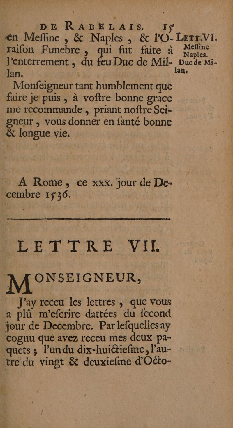 \ raifon Funebre , qui fut faite à Mefline Naples. Jan. | Monfeigneur tant humblement que faire je puis , à voftre bonne grace me recommande , priant noftre Sei- gneur , vous donncfr en fanté bonne À Rome, ce xxx. jour de De- &amp; * DPÉT TRE VIT MONSEISNEUR, J'ay receu les lettres ; que vous a plû m'efcrire dattées du fecond jour de Decembre. Par lefquelles ay cognu que avez receu mes deux pa- quets ; l’undu dix-huictiefine, l’au-