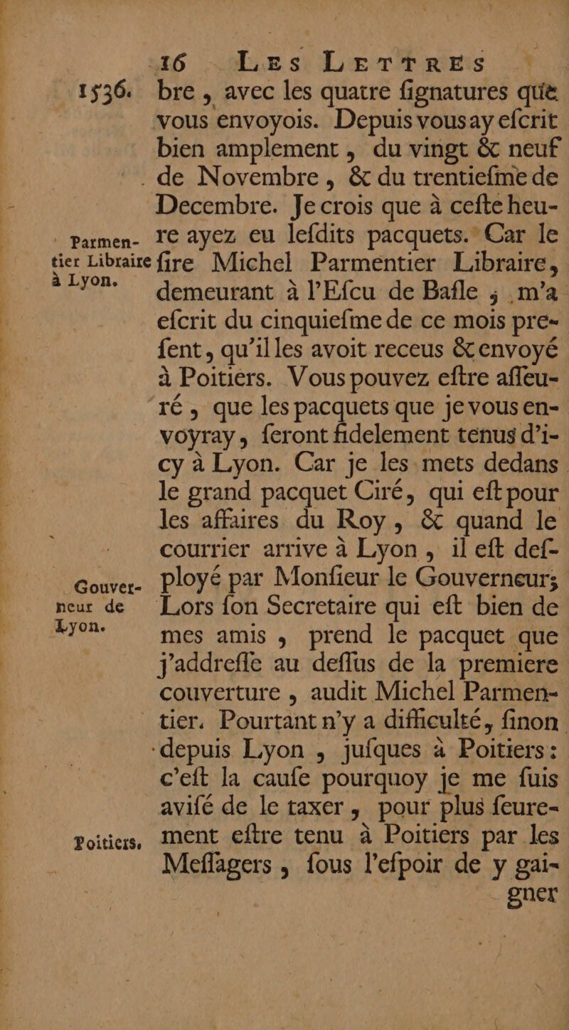 1536. : Parmen- bre , avec les quatre fignatures que bien amplement , du vingt &amp; neuf Decembre. Je crois que à cefte heu- re ayez eu lefdits pacquets.” Car le à Lyon. Poiticts. demeurant à l’Efcu de Bafle ; m'a efcrit du cinquiefme de ce mois pre- fent, qu’illes avoit receus &amp; envoyé à Poitiers. Vous pouvez eftre afleu- ré, que les pacquets que jevousen- voyray, feront fidelement tenus d’i- cy à Lyon. Car je les mets dedans le grand pacquet Ciré, qui eft pour les affaires du Roy, &amp; quand le courrier arrive à Lyon , il eft def- ployé par Monfieur le Gouverneur; mes amis , prend le pacquet que j'addreffe au deflus de la premiere couverture , audit Michel Parmen- tier. Pourtant n’y a difhculté, finon c'eft la caufe pourquoy je me fuis avifé de le taxer, pour plus feure- ment eftre tenu à Poitiers par les Meflagers , fous l’efpoir de y gai- gner
