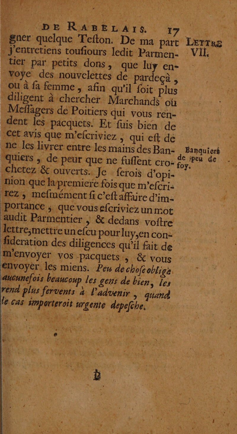 F4 . J'entretiens toufours ledit Parmen- tier par petits dons, que luüy en- Voye des nouvelettes de pardecà , ou à fa femme , afin qu'il foit plus - diligent à chercher Marchands où _Meffagers dé Poitiers qui VOUS rén- dent les. pacquets: Et füis bien de Cet avis que m’efcriviez > qui eft de We Chetez &amp;c ouverts. Je. ferois d’opi- nion que lapremiere fois que m’efcri- rez, mefmément fi c’eft affaire dim portance ;. que vousefcriviez un mot audit Parmentier | &amp; dedans voitre lettre;mettreunefcu pour luy,en con: m'envoyer VOS -pacquets., &amp; vous envoyer. les miens. Peu de chofeobliga aucunefois beaucoup les gens de bien, les rend plas fervents à. l'aduenir > quand le cas importeroit urgente dépefêbe. { pen de