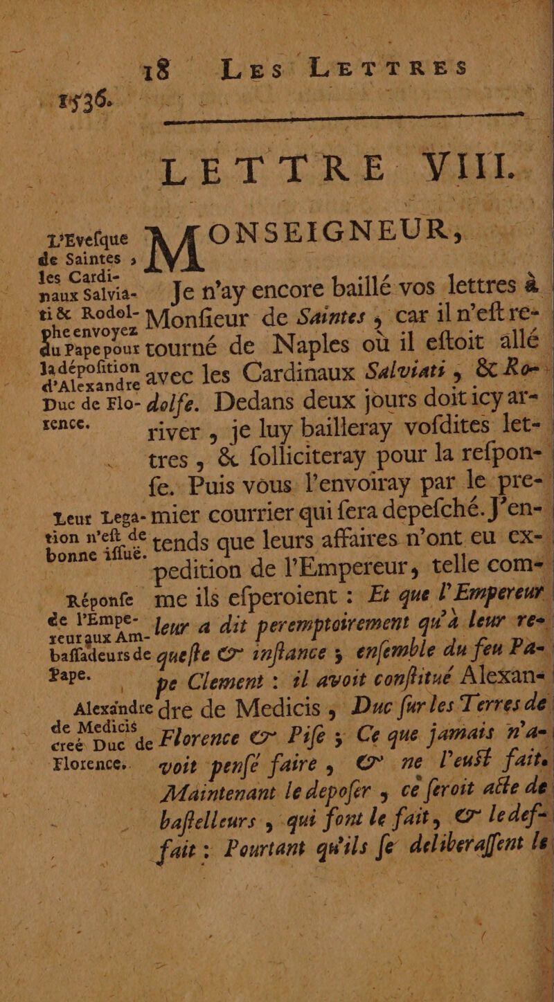ir RE List LE TE RES | MR AGENT NUE “a: EE ALET DRE, MES in A ONSEIGNEUR, : | de Saintes » À DE les Cardi- N : maux Salvia- Je n'ay encore baillé vos lettres à. HE Re Monfieur de Saintes ; Car il n'eft re- Ru Papepour tourné de Naples où il eftoit allé! rade avec les Cardinaux Saluiats ; &amp;Reœ: Duc de Flo- dolfe. Dedans deux jours doit iCyaï=. senc. yjyver , je luy baïlleray vofdites let-, tres, &amp; folliciteray pour la refpon-, | fe. Puis vous l'envoiray par le pre-, Leur Lega- mir COUTTIEr qui fera depefché. J'en-, HR MEN tends que leurs affaires n’ont eu CX= | pedition de l'Empereur, telle com Réponfe me ils efperoient : Æ que l'Empereur | êc VERRE Jour à dit peremptoirement qu'à leur res baffadeurs de quefte eo” infiance ; enfemble du feu P A. Pape. Le Clement : il avoit conflitué Alexan<, Mende dé Medicis ; Duc fur les Terres del creë Duc de Florence C7 Pife Fi Ce que jamais n'a Florence. oi penfe faire, © ne l'eust fait. Maintenant le depofér ; ce feroit aîte de bafielleurs , qui font le fat, © le def=. fait: Pourtant gWils Je deliberaffent le! 3% à