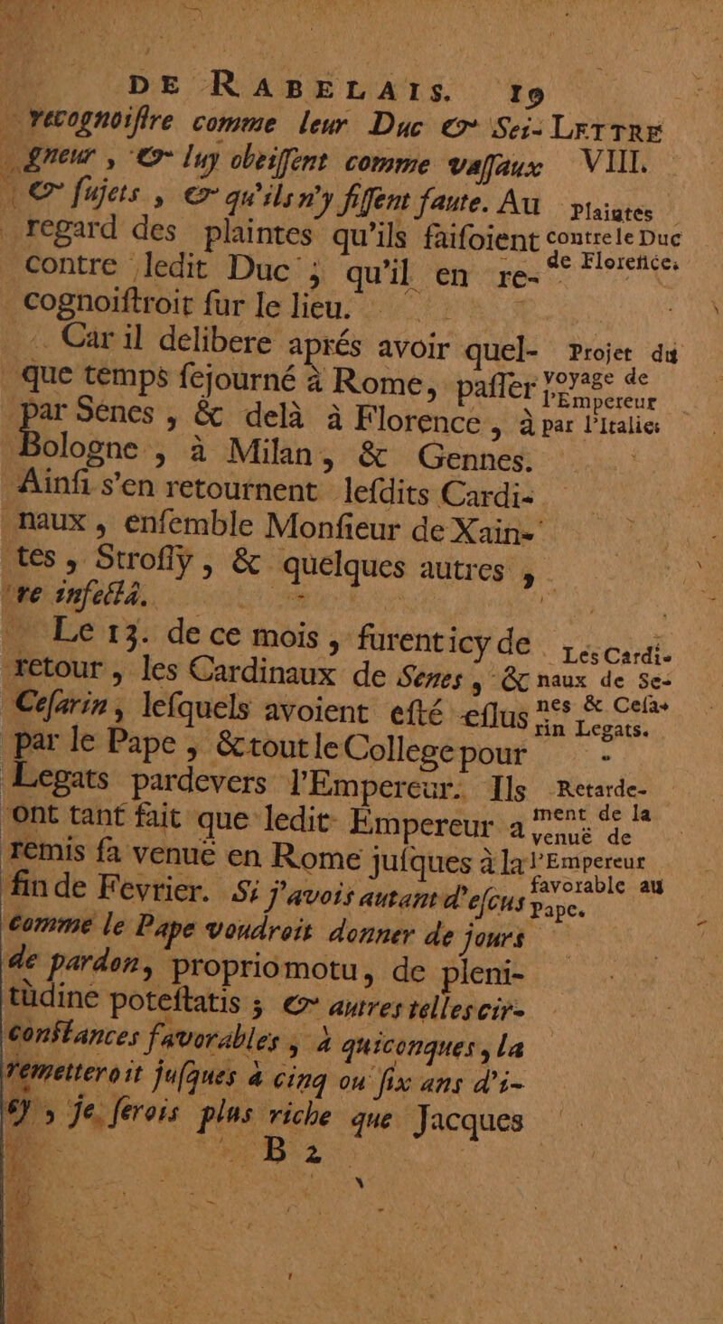 14 DE RABELAISs !…o … recognoiffre comme leur Duc € Sei- LFTTRE » greur , © Ing obeifent comme vafaux VIIL. | © fujets , qu'ils n'y fifent faute. Au ptsiutes | regard des plaintes qu’ils fafoient contre ledit Duc ; qu'il en re-° | cognoiftroit fur le lieu. | . Car il délibere aprés avoir quel- Projet du . que temps fejourné à Rome, paier Fr M par Sénes , &amp; delà à Florence > par l'Italie: die > à Milan, &amp; Gennes. Ainfi s’en retournent lefdits Cardi- maux, enfemble Monfieur de Xain=' tes, Strofiy, &amp; quelques autres , did 1027 PSM APT RES Vs Ler3. de ce mois, furent lep de Lio retour , les Cardinaux de Senes 5 Étnaux de Se: Céfarin, lefquels avoient efté <flus 5 EE a par le Pape , &amp;tout le College pour ; Legats pardevers l'Empereur. Ils Rae ‘ont tant fait que ledit- Empereur a jus de remis fa venue en Rome jufques à la l'Empereur 2 ‘He dt MISES .. favorable au fndeF CVEIEr. S% J’avois autant d'elcus Pape. comme le Pape vondroit donner de jours de pardon, propriomotu, de pleni- tüdine poteftatis ; © awres réllescir- Conffances favorables > 4 quiconques, La demetteroit jufques à Cinq ou fix ans d’i- 6), Je. ferois plus riche que Jacques  ns LD