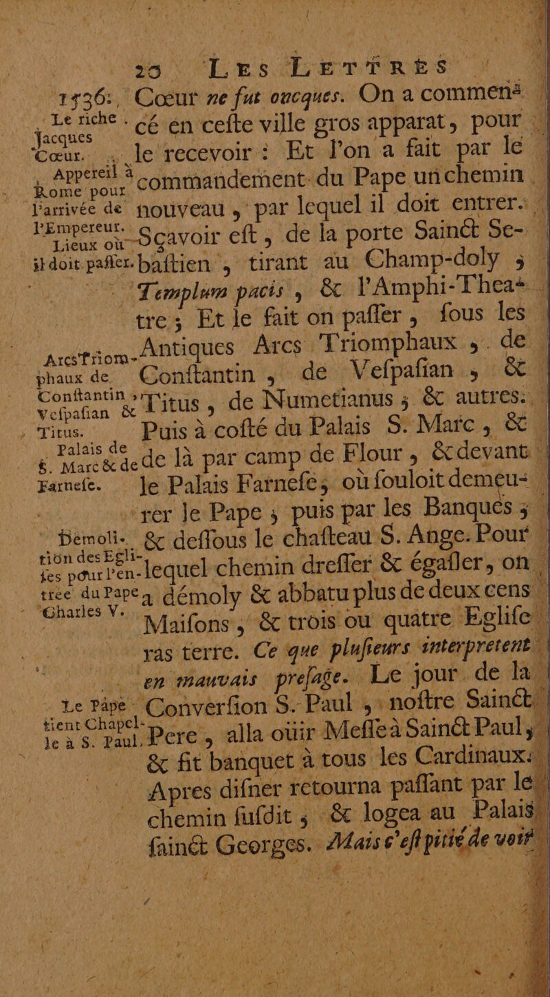 * in 36 , Cœur re fut oncques. Onacommené | e Carr : . $ e É 1 de RU cé en cefte ville gros apparat, pour \ Appereil à LAC EE % : 1 Lao commandement: du Pape unñchemin … SGA VOIt eft, de la porte Sainct Se- | stdoit pañler. baftien ; tirant au Champ-doly ; | L Templum PACS &amp; l'Amphi-Thea+ | tre; Etle fait on pañler, fous les | marron Antiques Arcs ‘Friomphaux ;. de: | Vebañan &amp; LIEU 5 de Numetianus ; &amp; autres. Tin Puis à cofté du Palais S. Marc, éC Ç Frog aede là par camp de Flour , &amp; devant || Fame. Je Palais Farnefes où fouloit demeu: | rer le Pape, puis par les Banques ; | Demoli &amp; deffous le chafteau S. Ange. Pour … rion des Egli-. se LR ce : fes pour 'en- lequel chemin drefler &amp; égafler, on tree du Pape démoly &amp; abbatu plus de deux cens Miaifons &amp;c trois où quatre Eglifer ras terre. Ce que plufieurs #nterprétent 1 | en PRAUVAIS prefage. Le jour. de EN ne dire. Converfion S. Paul ;, noftre Sainéts Las ul Peres alla oui? Meñe à Sainct Paul , _ &amp; fit banquet à tous les Cardinaux. Apres difner retourna paffant par le © chemin fufdit ; &amp;c logea au Palais fainét Georges. Mais c'efpitié de vost