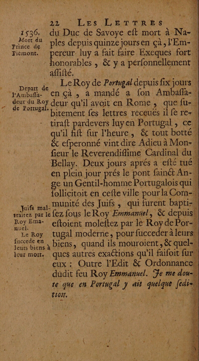 PA 0 d r (TANT NUL NI LE 2 AU. \ Ra 2 + JIM TRROR RL | 5 7 ue TENTE Li JM j à £ \ ; Ru 4 QE ER : < LA] +4 22 ‘Les LETTRES A 1536. du Duc de Savoye eft mort à Na- || Mort du : : . SQL Pa Taie M Prince de ples depuis quinze Jours cn Ça , Ï Em- 2 honorables , &amp; y a perfonnellement | aflifté, | EU EN | RAR. - LeRoyde Portugal depuis fix jours | di ES deur qu’il avoit en Rome ; que lu- | bitement fes lettres receués il fe re- ! tiraft pardevers luyen Portugal , ce qu'il fift fur l’heure, &amp; tout botté | &amp; efperonné vint dire Adieu à Mon- … fieur le Reverendiflime Cardinal du w Bellay. Deux jours aprés a efté tué en plein jour prés le pont fainét An- W ge un Gentil-homme Portugalois qui, _follicitoit en cefte ville pour la Com- quifé mel. munité des Juifs; qui furent baptiz traitez par le {eZ fous le Roy Emmantel , &amp; depuis! Roy Ema- eftoient moleftez par le Roy de Por-} Le Roy tugal moderne, pour fucceder à leurs, fuccede en “. | . L'ILE OPEN | pet à Diens, quand ils mouroient, &amp; quel-, EEE £ A NES mé L , eux : Outre l’'Edit &amp; Ordonnance. . düdit feu Roy Emmanuel. Te me dou te que en Portugal y ait quelque fédish ALT AMOEROON PACE MM RE VER