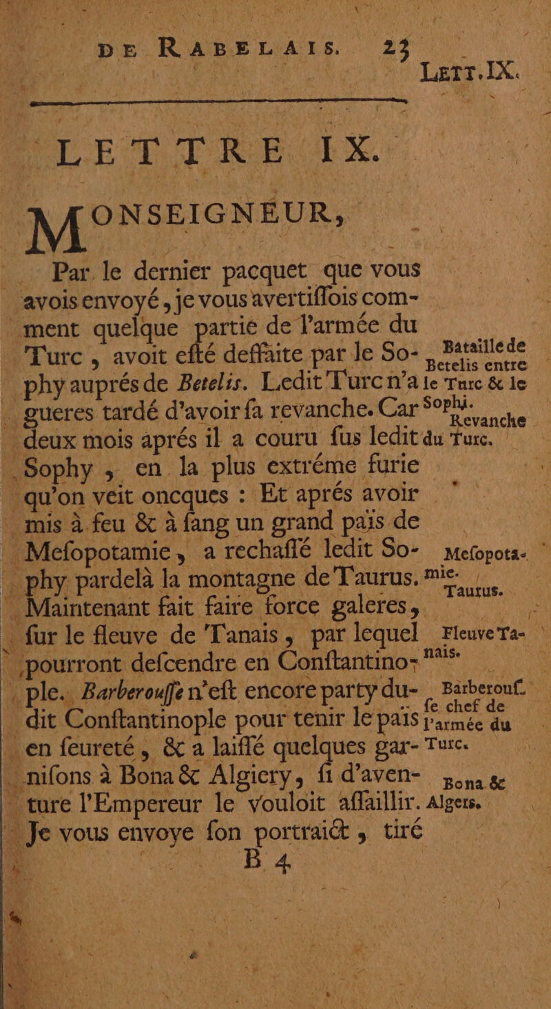 M: d'A! 6T- n + - fl F ANT OA 1 # k , à Li £ ù Nue NE 2 A ES: v | . ; ! | “1 pe R ABEL AI 6: 23 ' ? ‘eu RU avt EM A TTURRELEX, MP E D TIRE UE. M: GNEUR, _ Par le dernier pacquet que vous ‘avois envoyé, je vous avertiflois com- ment quelque partie de l’armée du Turc , avoit efté deffaite par Je So-, Patsillede phyauprésde Barelis. Ledit'Furcnale Tuc&amp;le . gucres tardé d’avoir fa revanche. SN) … deux mois aprés il a couru fus leditau Turc. Sophy ; en la plus extréme furie . qu'on veit oncques : Et aprés avoir mis à feu &amp;c à fang un grand paisde _ Mefopotamie, a rechaflé ledit So- Mefopotz. be pis pardelà la montagne de Taurus. mie LA Noe ù 7 : ARE MSN + Taurus. Maintenant fait faire force galeres, . fur le fleuve de Tanais, par lequel FleuveTa- . ple.. Barberouffe n’eft encore party du- | Barberouf. dit Conftantinople pour tenir le pas na …en feureté, &amp; a laiflé quelques gar- Turc. . nifons à Bona &amp; Algiery, fi d’aven- 3» 8e - ture l'Empereur le vouloit affaillir. Alger Je vous envoye fon portrait , tiré (}