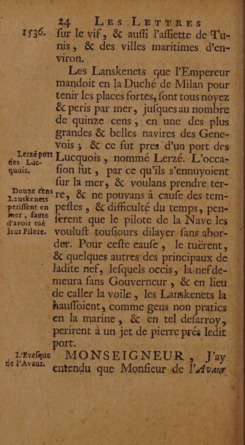 1536. : 2. Ler2éport des Luc- quais, Lzuskenets periflent en mer , faute d’avoir tuüé Jcur Pilote. de l'Avaur, fur le vif, &amp; aufli l’affiette de Tu- 1] mis, &amp; des villes maritimes d’en- Ta 7] À Les Lanskenets que l'Empereur FL &amp; peris par mer, jufquesau nombre de quinse cens, en une des plus | grandes &amp; belles navires des Gene- | vois; &amp; ce fut pres d’un port des | Lucquois , nommé Lerzé.. L'occa- fion fut, par ce qu’ils s’ennuyoient fur la mer, &amp; voulans prendre ter- ré, &amp; ne pouvans à caufe des-tem- w peites , &amp; difficulté du temps, pen- ferent que le pilote de la Nave les vouluft toufiours dilayer fans abor- ” der. Pour cefte caufe, le tuérent, : ladite nef, lefquels occis, lanefde- à de pierre prés ledit MONSEIGNEUR, J'y. entendu que Monfieur de l'Avanr