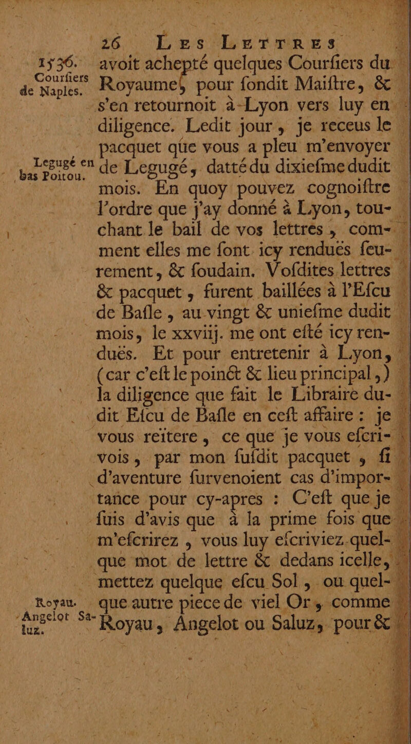 Eee Les. DurnRes 1ÿ36. avoit achepté quelques Courfiers du de aps Royaume! pour fondit Maiftre, 4 1 | -s’ea retournoit à-Lyon vers luy en. diligence. Ledit jour, je receus 1e à pacquet qüe vous a pleu m'envoyer | Pr Ace de Legugé, dattédu dixicfmedudit | | mois. En quoy pouvez cognoiftre l’ordre que j'ay donné à Lyon, tou- . chant le bail de vos lettres , com- ïl ment elles me font icy rendues feu- _rement, &amp; foudain. Vofdites lettres | &amp; pacquet , furent baillées à l’Efcu w de Bafle , au vingt &amp; uniefme dudit À mois, le” xxviij. me ont efté i icyren- L dués. Et pour entretenir à Lyon, : (car c’eft le poinét &amp; lieu principal, ) la diligence que fait le Libraire du- dit Eicu de Bafle en ceft affaire : Je, vous reïtere, ce que je vous efcri- vois, par mon fufdit pacquet , fi. d'aventure furvenoient cas d'impors M # tance pour cy-apres : C’eft que je pl . fuis d'avis que à la prime fois que n'efcrirez , vous luy efcriviez. quel- » Fa À Roue mot de lettre &amp; dedans icelle, mettez quelque efcu Sol , ou quel- Royan que autre piece de viel Or, commen A sa HOT re ou Su pour: &amp; \ _ s
