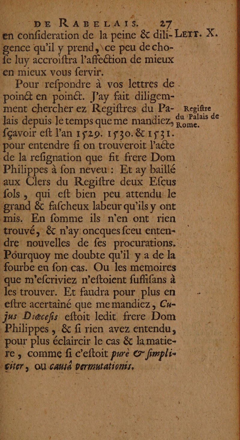 # DE Ras oe. 27: en confideration de la peine &amp; dili- Lerr. X, 4 gence qu’il y prend, \ce peu decho- : 7 4e luy accroiftra l'afeétion de mieux en mieux vous fervir. : Pour refpondre à vos s lettres de poinét en point. J'ay fait diligem- ; ment chercher ez Régiftres du Pa- Rite lais depuis letempsqueme mandiez, 4 Paleis de fçavoir eft l'an 1529. 1f30.&amp; 1531. N ‘pour entendre ff on trouveroit l'acte à de la refignation que ft frere Dom | Philippes à fon néveu: Et ay baillé aux Clers du Regiitre deux Efcus fols, qui eft bien peu attendu: le grand &amp;t fafcheux labeur qu'ils y ont mis. En fomme ils n'en ont rien trouvé, &amp; n’ay oncquesfceu enten- dre nouvelles de fes procurations. Pourquoy me doubte qu’il y a de la fourbe en fon cas. Ou les memoires que m'efcriviez n’eftoient fuffifans à à les trouver. Et faudra pour plus en eftre acertainé que memandiez, Cu- jus Dicefs eftoit ledit frere Dom Philippes , &amp; fi rien avez entendu, pour plus éclaircir le cas &amp; la matie- re, comme fi c’eftoit. purè C fimplis géter à ou Gansé parrain,
