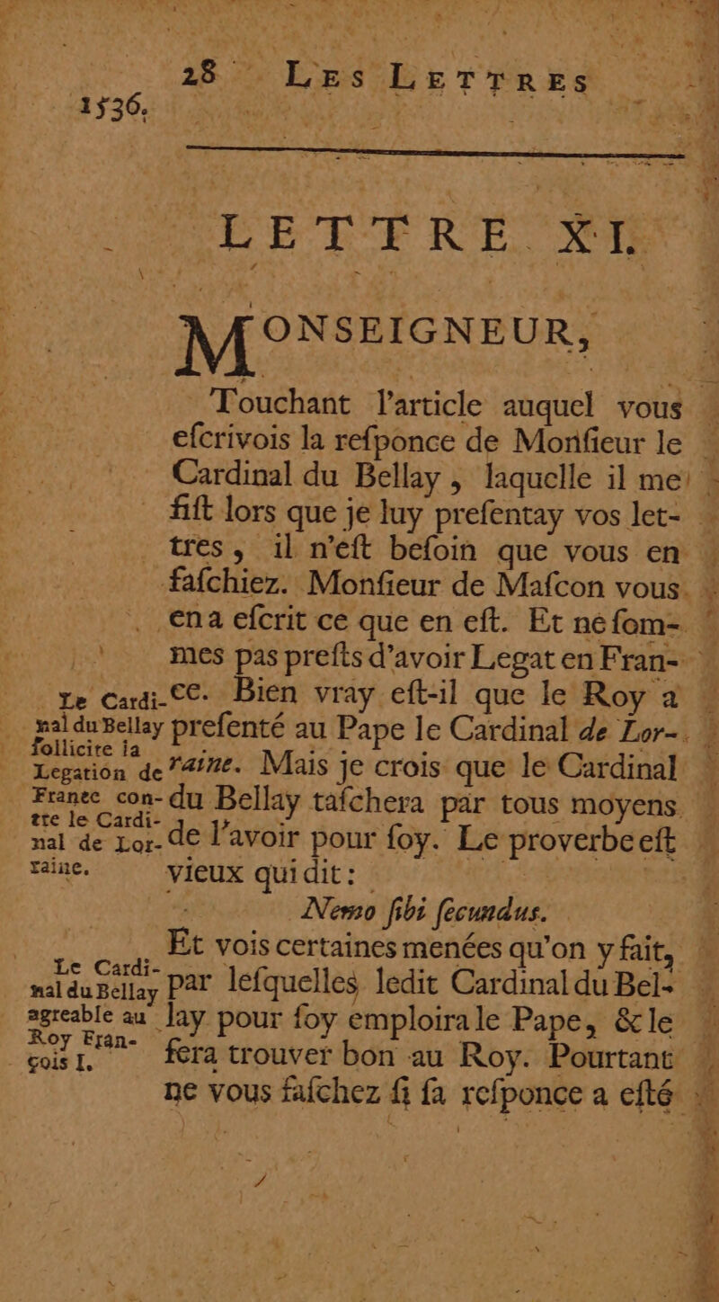 ut T# # 2%, ane ee L ÿ n à ù k TS . ‘ ». 28% LES DE TERES 0H M°EEIGYE UR, Touchant article auquel vous ” efcrivois la refponce de Monfieur le … Cardinal du Bellay , laquelle il me - fift lors que je luy prefentay vos let- … tres, 1l n’éft befoin que vous en » L mes pas prefts d’avoir Legat en Fran- | _ follicite ia y prefenté au Pape Ie Cardinal de Lor-. $ jaine, vieux quidit: e Nero fibi fecundus. $ Et vois certaines menées qu'on yfait, ! aan par lefquelles ledit Cardinal du Bel- ; mule au Jay pour foy emploira le Pape, &amp;le 1 çoisr, fera trouver bon au Roy. Pourtant à ne vous fafchez fi fa refponce a efté « L ‘4 4 5 £ &amp; L / fe | f # dr À