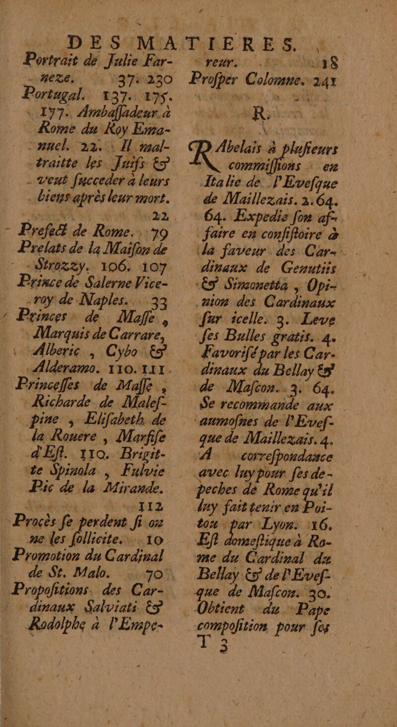 © Portrait dé Julie Far- HR. \37%:230 Portugal. 437. 495. « 497. Ambafladeur. à Rome du Roy Ema- :ancl. ‘22. Îl mal- traitte les Juifs &amp;S - veut facceder à leurs - biens après leur mort. g Prefect de Rome. 179 - -$r03%2y. 106: 107 -r0y: de Naples. 33 2 Princess de Mafe, + Marquis de Carrare, Princefes ‘de Maffe., VAR 7 CRT Efcbeth de dE Pic de la Mirande. RE) ) NTI Z Procès fe perdent fi 07 me les follicite. 10 Promotion du Cardinal Propofitions, des Car- 1 - dinaux Salviati Êÿ Rodolphe à P'Empe- TIERE S. LA SHARE Profper Colomne. 241 # ta ! à é ï D Abelais à plufeurs cons + en Ja lie de. P Evefque de Maillezais. 2.64. 64. Expedie fon af- faire en confifioire à dinanx de Genutiis ÈS Srmonetta , Opi- sion des Cardinaux far icelle, 3. Leve Jes Bulles gratis. 4. Æavorif. Ne Car- dinaux du Bellay és de Macon. 3. 64. Se recommande aux “aumofnes de PEvef- que de Maillexais. 4. “A © correfpondance «avec luy pour fes de - peches de Rome qu'il day fait tenir en Pos ton par Lyon: 116. Ef domeftiquea Ro- me du Cardinal ds Bellay Es del'Evef. que de Mafcon: 30. Obtient du Pape compolition pour [es NE :