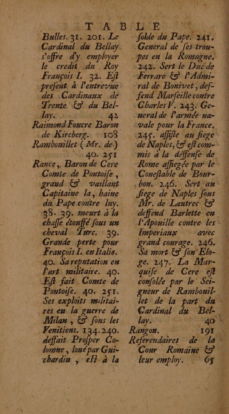 Bulles. 31. 201. Le s'offre d'y employer Pan Le ÆÀoy François 1. 32. Ef des :Cardinaux de Trente ÉS du Bel- lay \: 42 CRE ; &amp;  à + x L ; E À dé: 242. Sert le Ducde Ferrare € PAdmi- Raimond-Foucre Baron de Kircherg.. : 108 Rambowillet (Mr. de:) | -1 40 2fI Rantce,. Baron de Cere «vale pour la France, «245$. afffie au fige \ de Naples, &amp;5 eftcom- Rome affiegée par le - Comte. de Portoile , “grand $S Vaillant da Pape contre luy. chafle étonffé fous un cheval : Tarc. 30. Grande perte. pour 40. Sareputation en Part. militaire. 40. Ef fait Comte de Pontoife. 40. 251. Ses exploits militai- Mr. de Lautrec &amp;S Imperianx SN EE 2 Milan, &amp;S fous les ay... RE, fie _ Wenitiens. 134.240. Rangon. 107 M défait Profper Co- Referendaires de la loinne , loué par Gui- “chardie ; et à la