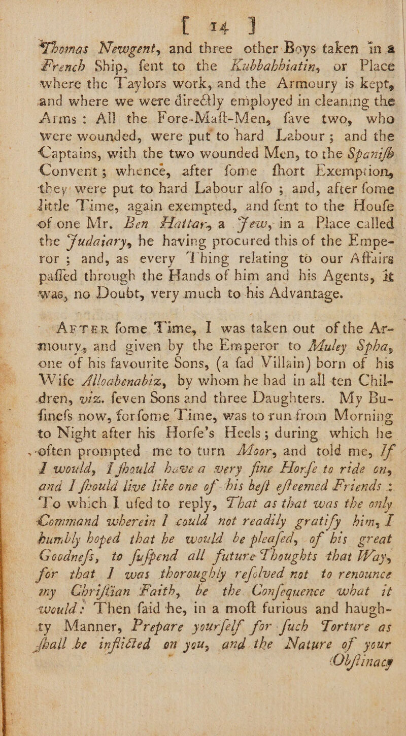4 fe Thomas Newgent, and three other Boys taken ina and where we were directly employed in cleaning the Arms: All the Fore-Maft-Men, fave two, Eee were wounded, were put to hard Labour; and the Captains, with the two wounded Men, to the Spanifo Convent; whence, after fome fhort Exemption, dttle Time, again exempted, and fent to the Houfe the Fudaiary, he having procured this of the Empe- ror; and, as every Thing relating to our Affairs pafled through the Hands of him and_ his Agents, it was, no Doubt, very much to his Advantage. moury, and given by the Emperor to Muley Spha, one of his favourite Sons, (a fad Villain ) born of his Wife Alloabenabiz, by whom he had in all ten Chil- J would, I fhould havea wery fine Horfe to ride on, and I foould live like one of his beft efteemed Friends ; Command wherein 1 could not readily gratify him, 1 humbly hoped that he would be pleafed, of bis great Goodnefs, to fufpend all future Thoughts that Way, for that I was thoroughly refolved not to renounce would: Then faid ea in a moft furious and haugh- ty Manner, Prepare yourfelf for [uch Torture. as Seal be inflicted om you, and the Nature of your ‘Obfiinacy