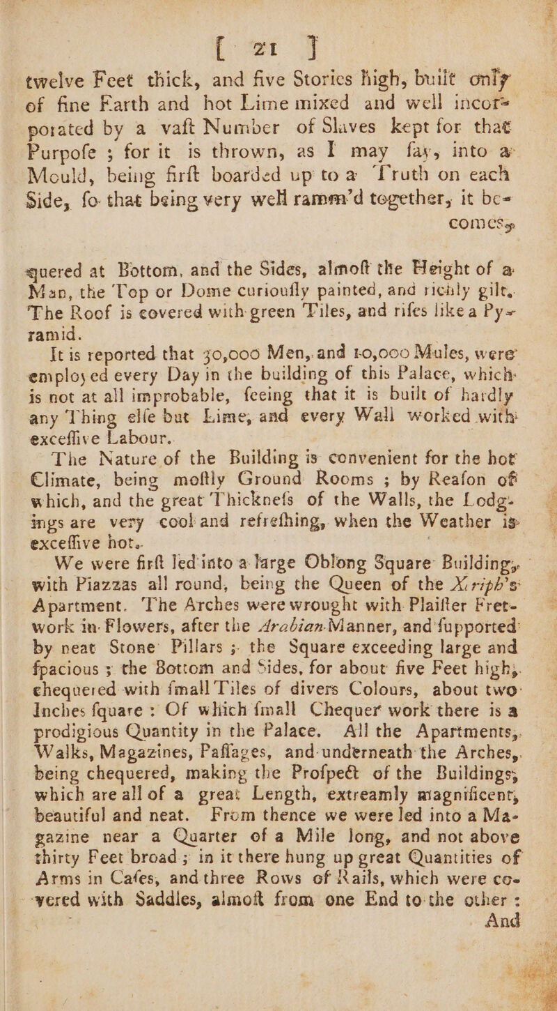 [or 7 twelve Feet thick, and five Stories high, built only of fine Farth and hot Lime mixed and well incor= porated by a vaft Number of Slaves kept for that Purpofe ; for it is thrown, as I may fay, into a Mould, being frft boarded up toa ‘Truth on each Side, fo that being very well ramm/’d together, it be- COMES qjuered at Bottom, and the Sides, almoft the Height of a Man, the Tep or Dome curioufly painted, and richly gilt. The Roof is covered with green Tiles, and rifes likea Py~ ramid. : | It is reported that 30,000 Men,.and 40,000 Mules, were employed every Day in the building of this Palace, which is not at all improbable, feeing that it is built of hardly any Thing elle but Lime, and every Wall worked with exceflive Labour.. The Nature of the Building is convenient for the hot Climate, being moftiy Ground Rooms ; by Reafon of which, and the great Thicknefs of the Walls, the Lodg- ings are very cooland refrefhing, when the Weather ig excefive hot.. We were firft led into a large Oblong Square Building, © with Piazzas all round, being the Queen of the X:riph’s Apartment. The Arches were wrought with Plaifter Fret-_ work in: Flowers, after the drabian Manner, and fupported: by neat Stone Pillars ; the Square exceeding large and fpacious ; the Bottom and Sides, for about five Feet high,. chequered with fmall Tiles of divers Colours, about two: Inches fquare : Of which {mall Chequer work there is a prodigious Quantity in the Palace. All the Apartments,. Walks, Magazines, Paflages, and-underneath the Arches,. being chequered, making the Profpe&amp; of the Buildings; which are all of a great Length, extreamly magnificent, beautiful and neat. From thence we were led into a Ma- gazine near a Quarter of a Mile long, and not above thirty Feet broad; in it there hung up great Quantities of Arms in Cafes, andthree Rows of Rails, which were co- --yered with Saddles, almoft from one End to:the other : bxzE And