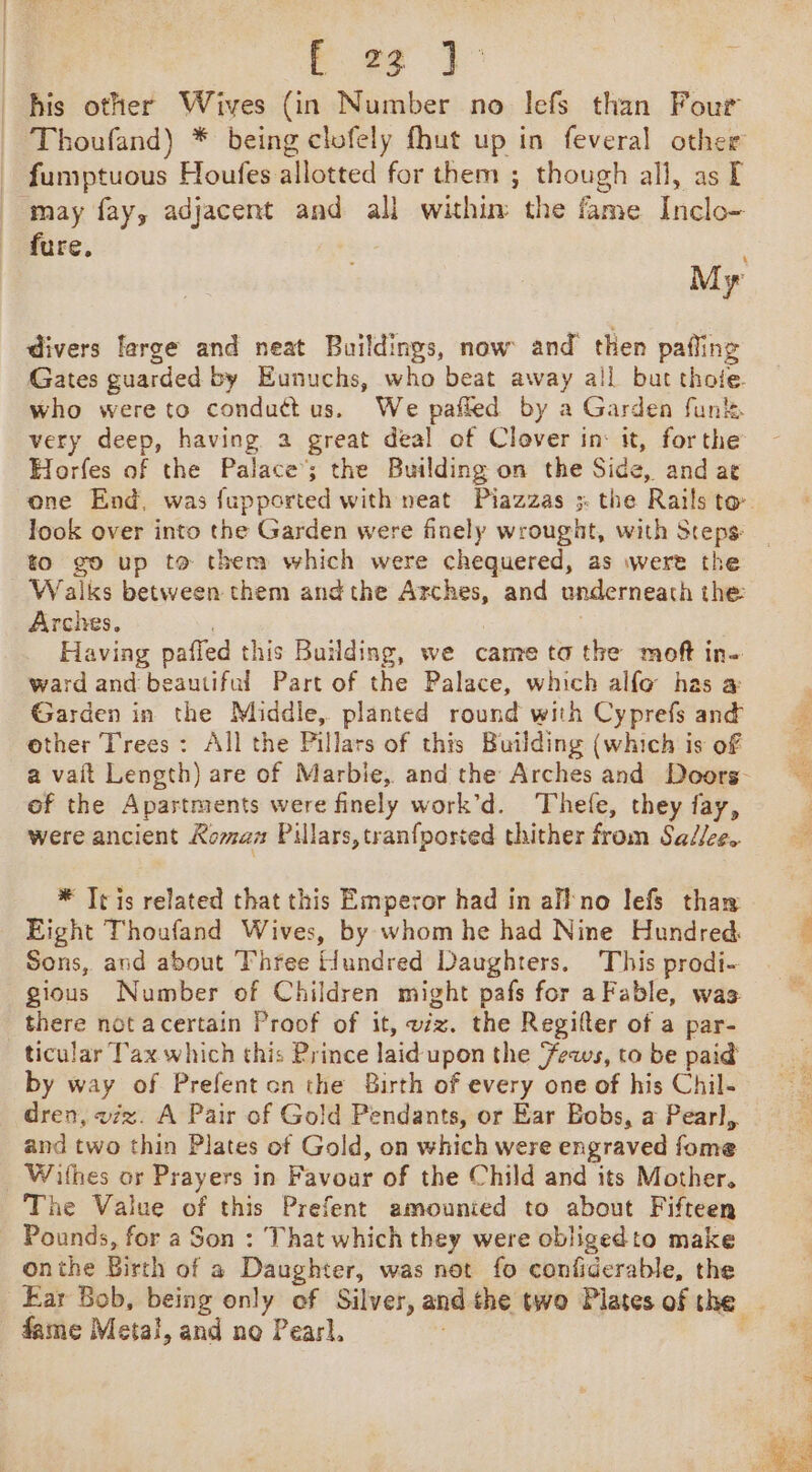 a a his other Wives (in Number no lefs than Four Thoufand) * being clofely fhut up in feveral other fumptuous Houfes allotted for them ; though all, as I may fay, adjacent and all withim the fame Inclo- fure. M x divers large and neat Buildings, now and then pafling Gates guarded by Eunuchs, who beat away all but thofe. who were to conduct us. We pafled by a Garden funk. very deep, having a great deal of Clover in: it, forthe Horfes of the Palace’; the Building on the Side, and ae to go up to them which were chequered, as were the _ Walks between them andthe Arches, and underneath the: Arches. . Having paffed this Building, we came ta the moft in- ward and beautiful Part of the Palace, which alfo has a Garden in the Middle, planted round with Cyprefs and other Trees: All the Pillars of this Building (which is of of the Apartments were finely work’d. Thefe, they fay, were ancient Komam Pillars, tranfposved thither from Sadlee. * Tris related that this Emperor had in all‘no lefs thaw Eight Thoufand Wives, by whom he had Nine Hundred. Sons, and about Three Hundred Daughters. This prodi- gious Number of Children might pafs for a Fable, was there not acertain Proof of it, wz. the Regifter of a par- ticular Tax which this Prince laid upon the Feaws, to be paid by way of Prefent on the Birth of every one of his Chil- dren, viz. A Pair of Gold Pendants, or Ear Bobs, a Pearl, and two thin Plates of Gold, on which were engraved fome Withes or Prayers in Favour of the Child and its Mother. The Value of this Prefent amounied to about Fifteen Pounds, for a Son : That which they were obligedto make onthe Birth of a Daughter, was not fo confiderable, the fame Metal, and ne Pearl.