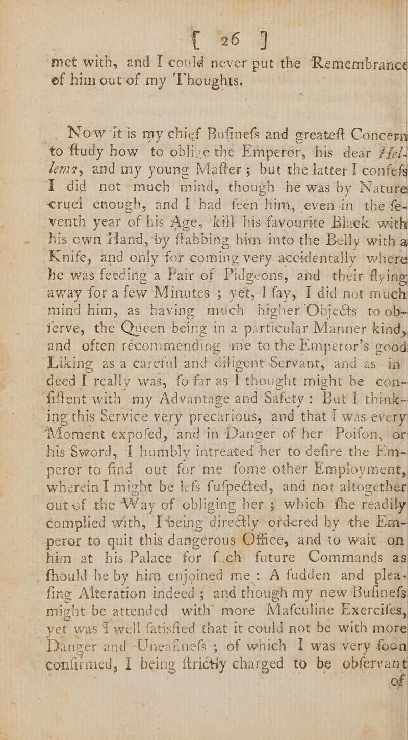 { 86 7 | ‘met with, and I could never put the serene 4 “of him out-of my T eee | Now ‘itis my chief Bufinefs and greateft Concern ‘to ftudy how to oblize the Emperor, his dear Hel. lena, and my young Matter ; ; but the latter I confefg TI did not oie mind, though -he was by Nature cruel enough, and I iad feen him, even in the fe- venth year of his Age, “kill his pivounne Black with his own Hand, by ftabbing him into the Belly with a Knife, and only for coming very-accidentally where he was feeding a Pair of Pide. cons, and their flyine: away fora few Minutes ; yet, Tfay, I did not much mind him, as having much higher Obje@s to ob- ferve, the Queen being in a parti icular Maniiter kind, and often réconimending me to the Emperor’s good Liking as a careful and ditigent Servant, and as in deed I really was, fo far as i thought might be con- ‘fiftent with my Advantage and Safety : But I think- ing this Service very precarious, and that T was every “Moment expolfed, and in Danger of her Poifon, or his Sword, I porbly intreated her to defire the Em- peror to find out for me fome other Employment, out of the Way of obliging her; which fhe readily complied with, [being directly ordered by the Em- peror to quit this dangerous Office, and to wait on him at his Palace for f.ch pe Commands as “fhould be by him enjoined me: A fudden and plea- fing Alteration in deed ; and though my new ‘Bufinefs mis ht be attended wile more Mafculine Exercifes, yet was 7 well fatisfied that it could not be with more Danger and Uneafinefs ; of which I was very foan coniil med, I being ftrictiy charged to be obfervant on