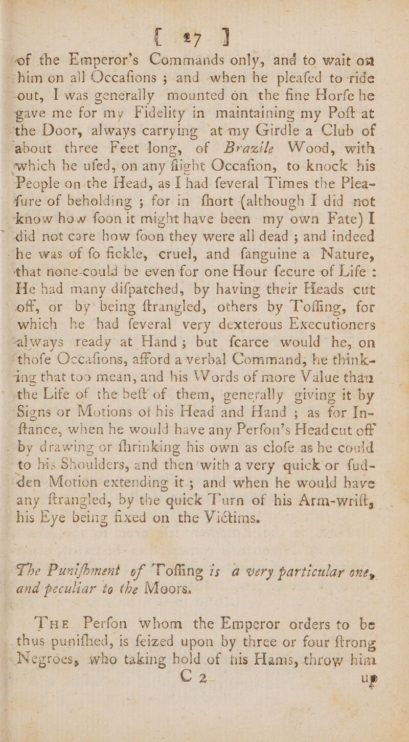 of the Emperor’s Commands only, and to wait o# him on all Occafions ; and when he pleafed to -ride out, I was generally mounted on the fine Horfe he gave me for my Fidelity in maintaining my Poft-at the Door, always carrying at my Girdle a Club of about three Feet long, of Brazile Wood, with which he ufed, on any fight Occafion, to ee People on the Head, as I had feveral Times the Plea- fure of beholding ; for in fhort (although I did not know how foon it might have been my own Fate) I did not care how foon they were all dead ; and indeed “he was of fo fickle, cruel, and fanguine a Nature, that none-could be even for one Hour fecure of Life : He had many difpatched, by having their Heads cut of, or by being ftrangled, others by Toffing, for as he had feveral very dexterous Executioners always ready at Hand; but fcarce would he, on Bite Occafions, afford a-verbal Command, he think- ing that too mean, and his Words of more Value than ' the Life of the belt of them, generally giving it by Signs or Motions of his Head and Hand ; as for In- flance, when he would have any Perfon’s Headcut off _ by diawihe or fhrinking his own as clofe as he could to his Sh oulders, and then’with avery quick or fud- den Motion extending it; and when he would have any ftrangled, by the “quick Turn of his Arm-wrilt, his Eye being fixed on the Victims. The Punifhment of Tolling is a very particular one, and peiheay to the Meors. | Tue Perfon whom the Emperor orders to be _ thus punithed, is feized upon by three or four ftrong Negroes who taking hold of his Hams, throw his 3 aie Bi up